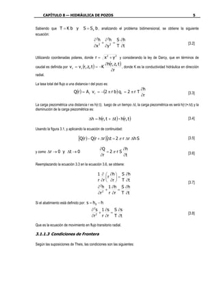 CAPÍTULO 8 — HIDRÁULICA DE POZOS                                                                          5


Sabiendo que T = K b y             S = S s b , analizando el problema bidimensional, se obtiene la siguiente
ecuación:
                                           ∂ 2h ∂ 2h S ∂ h
                                               +    =                                                        [3.2]
                                           ∂x 2 ∂y 2 T ∂t

Utilizando coordenadas polares, donde r =          x 2 + y 2 y considerando la ley de Darcy, que en términos de
                                                   ∂h(r, z, t )
caudal es definida por v r = v r (r, z, t ) = −K                , donde K es la conductividad hidráulica en dirección
                                                      ∂r
radial.

La tasa total del flujo a una distancia r del pozo es:
                                                                            ∂h
                            Q(r ) = A r v r = −(2 π r b ) qr = 2 π r T                                       [3.3]
                                                                            ∂r

La carga piezométrica una distancia r es h(r,t); luego de un tiempo ∆t, la carga piezométrica es será h(r,t+∆t) y la
disminución de la carga piezométrica es:

                                       ∆h = h(r, t + ∆t ) - h(r, t )                                         [3.4]

Usando la figura 3.1, y aplicando la ecuación de continuidad:

                               [Q(r ) − Q(r + ∆r )]∆t = 2 π r ∆r ∆h S                                        [3.5]

                                               ∂Q         ∂h
y como ∆r → 0 y ∆t → 0                            =2π r S                                                    [3.6]
                                               ∂r         ∂t

Reemplazando la ecuación 3.3 en la ecuación 3.6, se obtiene:

                                              1 ∂  ∂h  S ∂h
                                                   r  =
                                              r ∂r  ∂r  T ∂t
                                                                                                             [3.7]
                                              ∂ 2h 1 ∂ h S ∂ h
                                                  +     =
                                              ∂r 2 r ∂r T ∂t

Si el abatimiento está definido por: s = h0 − h
                                         ∂ 2 s 1 ∂s S ∂s
                                              +    =                                                         [3.8]
                                         ∂r 2 r ∂r T ∂t

Que es la ecuación de movimiento en flujo transitorio radial.

3.1.1.3 Condiciones de Frontera

Según las suposiciones de Theis, las condiciones son las siguientes:
 
