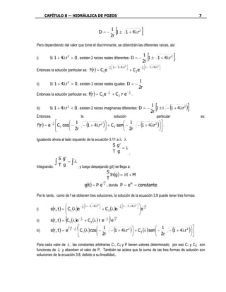 CAPÍTULO 8 — HIDRÁULICA DE POZOS                                                                                                                         7



                                                           D=−
                                                                             1
                                                                             2r
                                                                                  [
                                                                                1 ± 1 + 4 λr 2                    ]
Pero dependiendo del valor que tome el discriminante, se obtendrán las diferentes raíces, así:


i)       Si 1 + 4λr 2 > 0 , existen 2 raíces reales diferentes: D = −
                                                                                                                     1
                                                                                                                     2r
                                                                                                                         [
                                                                                                                        1 ± 1 + 4 λr 2 .          ]
                                                                       − 2 r 1 + 1 + 4 λr 2                   − 2 r 1 − 1 + 4 λr 2 
Entonces la solución particular es: f (r ) = C1e
                                                                         1                                        1
                                                                                                                                   
                                                                                            
                                                                                                   + C 2e                            



                                                                                                                1
ii)      Sí 1 + 4λr 2 = 0 , existen 2 raíces reales iguales: D = −
                                                                                                                2r
Entonces la solución particular es: f (r ) = C1e
                                                                        1                         1
                                                                      − 2r                      − 2r
                                                                             + C2 r e                  .


iii)     Si 1 + 4λr 2 < 0 , existen 2 raíces imaginarias diferentes: D = −
                                                                                                                             1
                                                                                                                             2r
                                                                                                                                 [            (
                                                                                                                                1 ± i − 1 + 4 λr 2    )]
Entonces                               la                                     solución                                            particular                    es:

f (r ) = e
               1
             − 2r          1
                                             (
                                           2           1
                                                                )
                    C1 cos − 2r − 1 + 4λr  + C 2 sen − 2r − 1 + 4λr
                                                                        2
                                                                                                                 (                   )  .
                                                                                                                                       
                                                                                                                                  

Igualando ahora al lado izquierdo de la ecuación 3.11 a λ: λ
                                                                              S g′
                                                                                   =λ
                                                                              T g     ,
                     S g′
                    ∫T g ∫ , y luego despejando g(t) se llega a:
                          = λ
Integrando:
                                              S
                                                 ln(g) = λt + M
                                              T
                                            g(t ) = P e S , donde P = e M = constante
                                                                λTt




Por lo tanto, como de f se obtienen tres soluciones, la solución de la ecuación 3.8 puede tener tres formas:

                                  − 2 r 1 +    1 + 4 λr 2                          − 2 r 1 − 1 + 4 λr 2     λSTt
             s(r , t ) =  C1 (λ )e                            + C 2 (λ )e
                                     1                                                  1
                                                                                                          
i)                       
                                                                                                         
                                                                                                                e
                                                                                                                
                                                                                                               
ii)                      (
             s(r , t ) = C1 (λ )e
                                       1
                                     − 2r
                                            + C 2 (λ ) r e
                                                                   1
                                                                 − 2r
                                                                        )e    λTt
                                                                               S



                             (λSTt − 21r ) 
iii)         s(r , t ) = e
                                                        1             2 
                                                                              (          1
                                                                                                   )
                                           C1 (λ ) cos − 2r − 1 + 4λr  + C 2 (λ ) sen − 2r − 1 + 4λr
                                                                                                         2
                                                                                                                                                  (    ) 
                                                                                                                                                         
                                                                                                                                                       

Para cada valor de λ , las constantes arbitrarias C1, C2 y P tienen valores determinado; por eso C1 y C2; son
funciones de λ y absorben el valor de P. También se aclara que la suma de las tres formas de solución son
soluciones de la ecuación 3.8, debido a su linealidad..
 