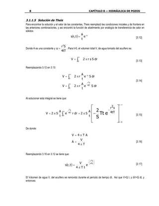 8                                                                          CAPÍTULO 8 — HIDRÁULICA DE POZOS


3.1.1.5 Solución de Theis
Para encontrar la solución y el valor de las constantes, Theis reemplazó las condiciones iniciales y de frontera en
las anteriores combinaciones, y así encontró la función de abatimiento por analogía de transferencia de calor en
sólidos:
                                                       A
                                             s(r, t ) = e −u                                               [3.12]
                                                       t

                                   r 2S
Donde A es una constante y u =          . Para t>0, el volumen total V, de agua tomado del acuífero es:
                                   4tT
                                                                     ∞
                                                            V=   ∫
                                                                 0
                                                                         2 π r s S dr                      [3.13]

Reemplazando 3.12 en 3.13:

                                                        ∞                A −u
                                    V=              ∫0
                                                             2 πr
                                                                         t
                                                                           e S dr
                                                                                                           [3.14]
                                                                            r2s
                                                        ∞         A −
                                    V=              ∫0
                                                             2 π r e 4tT S dr
                                                                  t


Al solucionar esta integral se tiene que:

                                                                                                   r=∞
                                                                                 r 2s         
                                                    r 2s
                                                                            2   −
                                                            r dr = 2 π S − Tt e 4tT           
                           A            ∞       −                       A
                    V =2πS          ∫       e       4tT
                                                                        t  S                              [3.15]
                           t         0
                                                                                               
                                                                                                 r =0


De donde:

                                                            V =4πTA
                                                                V
                                                            A=                                             [3.16]
                                                               4πT


Reemplazando 3.16 en 3.12 se tiene que:

                                                                               r 2S 
                                                             −                     
                                                        V
                                            s(r, t ) =
                                                                4Tt                                       [3.17]
                                                            e  
                                                       4πTt


El Volumen de agua V, del acuífero es removido durante el período de tiempo dt. Así que V=Q t. y dV=Q dt, y
entonces:
 