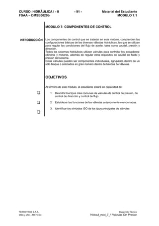 CURSO: HIDRÁULICA I - II - 91 - Material del Estudiante
FSAA – DMSE0020b MODULO 7.1
FERREYROS S.A.A. Desarrollo Técnico
MSC y JTC – MAYO 04 Hidraul_mod_7_1 Valvulas Ctrl Presion
MODULO 7: COMPONENTES DE CONTROL
INTRODUCCIÓN Los componentes de control que se tratarán en este módulo, comprenden las
configuraciones básicas de las diversas válvulas hidráulicas, las que se utilizan
para regular las condiciones del flujo de aceite, tales como caudal, presión y
dirección.
Todos los sistemas hidráulicos utilizan válvulas para controlar los actuadores:
cilindros y motores, además de regular otros requisitos de caudal de fluido y
presión del sistema.
Estas válvulas pueden ser componentes individuales, agrupados dentro de un
solo bloque o colocados en gran número dentro de bancos de válvulas.
OBJETIVOS
Al término de este módulo, el estudiante estará en capacidad de:
1. Describir los tipos más comunes de válvulas de control de presión, de
control de dirección y control de flujo.
2. Establecer las funciones de las válvulas anteriormente mencionadas.
3. Identificar los símbolos ISO de los tipos principales de válvulas
 