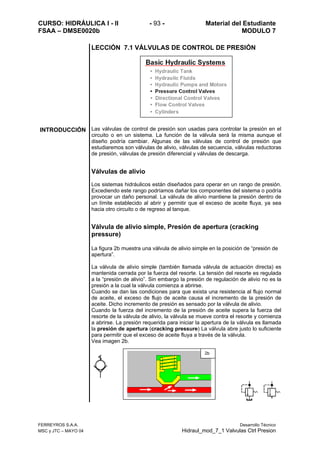 CURSO: HIDRÁULICA I - II - 93 - Material del Estudiante
FSAA – DMSE0020b MODULO 7
FERREYROS S.A.A. Desarrollo Técnico
MSC y JTC – MAYO 04 Hidraul_mod_7_1 Valvulas Ctrl Presion
LECCIÓN 7.1 VÁLVULAS DE CONTROL DE PRESIÓN
INTRODUCCIÓN Las válvulas de control de presión son usadas para controlar la presión en el
circuito o en un sistema. La función de la válvula será la misma aunque el
diseño podría cambiar. Algunas de las válvulas de control de presión que
estudiaremos son válvulas de alivio, válvulas de secuencia, válvulas reductoras
de presión, válvulas de presión diferencial y válvulas de descarga.
Válvulas de alivio
Los sistemas hidráulicos están diseñados para operar en un rango de presión.
Excediendo este rango podríamos dañar los componentes del sistema o podría
provocar un daño personal. La válvula de alivio mantiene la presión dentro de
un límite establecido al abrir y permitir que el exceso de aceite fluya, ya sea
hacia otro circuito o de regreso al tanque.
Válvula de alivio simple, Presión de apertura (cracking
pressure)
La figura 2b muestra una válvula de alivio simple en la posición de “presión de
apertura”.
La válvula de alivio simple (también llamada válvula de actuación directa) es
mantenida cerrada por la fuerza del resorte. La tensión del resorte es regulada
a la “presión de alivio”. Sin embargo la presión de regulación de alivio no es la
presión a la cual la válvula comienza a abrirse.
Cuando se dan las condiciones para que exista una resistencia al flujo normal
de aceite, el exceso de flujo de aceite causa el incremento de la presión de
aceite. Dicho incremento de presión es sensado por la válvula de alivio.
Cuando la fuerza del incremento de la presión de aceite supera la fuerza del
resorte de la válvula de alivio, la válvula se mueve contra el resorte y comienza
a abrirse. La presión requerida para iniciar la apertura de la válvula es llamada
la presión de apertura (cracking pressure) La válvula abre justo lo suficiente
para permitir que el exceso de aceite fluya a través de la válvula.
Vea imagen 2b.
2b
 