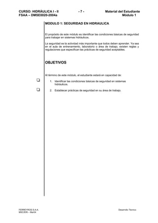 CURSO: HIDRÁULICA I - II - 7 - Material del Estudiante
FSAA – DMSE0020-2004a Módulo 1
FERREYROS S.A.A. Desarrollo Técnico
MSC/ERI – Mar04
MODULO 1: SEGURIDAD EN HIDRAULICA
El propósito de este módulo es identificar las condiciones básicas de seguridad
para trabajar en sistemas hidráulicos.
La seguridad es la actividad más importante que todos deben aprender. Ya sea
en el aula de entrenamiento, laboratorio o área de trabajo, existen reglas y
regulaciones que especifican las prácticas de seguridad aceptables.
OBJETIVOS
Al término de este módulo, el estudiante estará en capacidad de:
1. Identificar las condiciones básicas de seguridad en sistemas
hidráulicos.
2. Establecer prácticas de seguridad en su área de trabajo.
 
