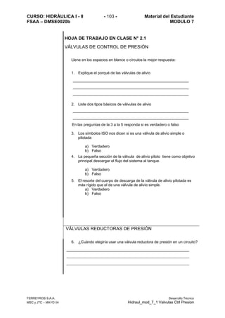 CURSO: HIDRÁULICA I - II - 103 - Material del Estudiante
FSAA – DMSE0020b MODULO 7
FERREYROS S.A.A. Desarrollo Técnico
MSC y JTC – MAYO 04 Hidraul_mod_7_1 Valvulas Ctrl Presion
HOJA DE TRABAJO EN CLASE N° 2.1
VÁLVULAS DE CONTROL DE PRESIÓN
Llene en los espacios en blanco o círculos la mejor respuesta:
1. Explique el porqué de las válvulas de alivio
2. Liste dos tipos básicos de válvulas de alivio
En las preguntas de la 3 a la 5 responda si es verdadero o falso
3. Los símbolos ISO nos dicen si es una válvula de alivio simple o
pilotada
a) Verdadero
b) Falso
4. La pequeña sección de la válvula de alivio piloto tiene como objetivo
principal descargar el flujo del sistema al tanque.
a) Verdadero
b) Falso
5. El resorte del cuerpo de descarga de la válvula de alivio pilotada es
más rígido que el de una válvula de alivio simple.
a) Verdadero
b) Falso
VÁLVULAS REDUCTORAS DE PRESIÓN
6. ¿Cuándo elegiría usar una válvula reductora de presión en un circuito?
 