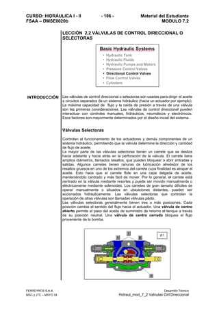 CURSO: HIDRÁULICA I - II - 106 - Material del Estudiante
FSAA – DMSE0020b MODULO 7.2
FERREYROS S.A.A. Desarrollo Técnico
MSC y JTC – MAYO 04 Hidraul_mod_7_2 Valvulas Ctrl Direccional
LECCIÓN 2.2 VÁLVULAS DE CONTROL DIRECCIONAL O
SELECTORAS
INTRODUCCIÓN Las válvulas de control direccional o selectoras son usadas para dirigir el aceite
a circuitos separados de un sistema hidráulico (hacia un actuador por ejemplo).
La máxima capacidad de flujo y la caída de presión a través de una válvula
son las primeras consideraciones. Las válvulas de control direccional pueden
interactuar con controles manuales, hidráulicos, neumáticos y electrónicos.
Esos factores son mayormente determinados por el diseño inicial del sistema.
Válvulas Selectoras
Controlan el funcionamiento de los actuadores y demás componentes de un
sistema hidráulico, permitiendo que la válvula determine la dirección y cantidad
de flujo de aceite.
La mayor parte de las válvulas selectoras tienen un carrete que se desliza
hacia adelante y hacia atrás en la perforación de la válvula. El carrete tiene
amplios diámetros, llamados resaltos, que pueden bloquear o abrir entradas y
salidas. Algunos carretes tienen ranuras de lubricación alrededor de los
resaltos gruesos en uno de los extremos del carrete cuya finalidad es atrapar el
aceite. Esto hace que el carrete flote en una capa delgada de aceite,
manteniéndolo centrado y más fácil de mover. Por lo general, el carrete está
centrado en la válvula mediante resortes y puede ser movido manualmente o
eléctricamente mediante solenoides. Los carretes de gran tamaño difíciles de
operar manualmente o situados en ubicaciones distantes, pueden ser
accionados hidráulicamente. Las válvulas selectoras que controlan la
operación de otras válvulas son llamadas válvulas piloto.
Las válvulas selectoras generalmente tienen tres o más posiciones. Cada
posición cambia el sentido del flujo hacia el actuador. Una válvula de centro
abierto permite el paso del aceite de suministro de retorno al tanque a través
de su posición neutral. Una válvula de centro cerrado bloquea el flujo
proveniente de la bomba.
2t1
 