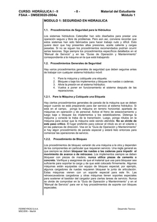 CURSO: HIDRÁULICA I - II - 8 - Material del Estudiante
FSAA – DMSE0020-2004a Módulo 1
FERREYROS S.A.A. Desarrollo Técnico
MSC/ERI – Mar04
MODULO 1: SEGURIDAD EN HIDRAULICA
1.1. Procedimientos de Seguridad para la Hidráulica
Los sistemas hidráulicos Caterpillar han sido diseñados para prestar una
operación segura y libre de problemas. Pero aún así, conviene recordar que
estos sistemas han sido fabricados para hacer trabajo rudo y difícil. Esto
quiere decir que hay presentes altas presiones, aceite caliente y cargas
pesadas. Si no se siguen los procedimientos recomendados podrían ocurrir
serias lesiones. Siga siempre los procedimientos específicos detallados en el
“Manual de Servicio” y en las “Guías de Operación y Mantenimiento”
correspondiente a la máquina en la que está trabajando
1.2. Procedimientos Generales de Seguridad
Hay varios procedimientos generales de seguridad que deben seguirse antes
de trabajar con cualquier sistema hidráulico móvil:
1. Pare la máquina y colóquele una etiqueta.
2. Bloquee o baje los implementos y bloquee las ruedas o cadenas.
3. Alivie la presión en el sistema hidráulico.
4. Vuelva a poner en funcionamiento el sistema después de las
reparaciones.
1.2.1. Pare la Máquina y Colóquele una Etiqueta
Hay ciertos procedimientos generales de parada de la máquina que se deben
seguir cuando se está preparando para dar servicio al sistema hidráulico. Si
está en el campo, ponga la máquina en terreno horizontal, apartada de
máquinas en operación y de personal. Active el freno de estacionamiento y
luego baje o bloquee los implementos y los estabilizadores. Detenga la
máquina y conecte la traba de la transmisión. Luego, ponga rótulos en la
máquina para avisar que la máquina está siendo atendida. No se olvide de
este paso crítico. El lugar preferido para colocar el rótulo es en el volante o
en las palancas de dirección. Vea en la “Guía de Operación y Mantenimiento”
si hay algún procedimiento de parada especial y estará listo entonces para
comenzar las operaciones de servicio.
1.2.2. Procedimiento de Bloqueo
Los procedimientos de bloqueo variarán de una máquina a la otra y dependen
de los componentes en particular que requieran servicio. Una regla general es
que siempre se deben bloquear las ruedas o las cadenas para impedir el
movimiento de avance o de retroceso. Los implementos siempre se deben
bloquear con piezas de madera, nunca utilice piezas de cemento o
concreto. Verifique y asegúrese de que el material que usa para bloquear sea
suficiente para soportar la carga y de que esté colocado firmemente. Algunas
máquinas están equipadas con equipo de bloqueo especial, por ejemplo,
algunos cargadores de ruedas requieren bloquear la junta de articulación.
Estas máquinas vienen con un soporte especial para este fin. Las
retroexcavadoras cargadoras y otras máquinas tienen soportes especiales
para sostener el bastidor del cargador para ciertas tareas de servicio. Nunca
se olvide de comprobar en la “Guía de Operación y Mantenimiento” y en el
”Manual de Servicio” para ver si hay procedimientos de soporte con bloques
especiales.
 