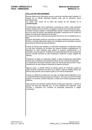 CURSO: HIDRÁULICA II - 117 - Material del Estudiante
FSAA – DMSE0020b MODULO 7.2
FERREYROS S.A.A. Desarrollo Técnico
MSC y JTC – MAYO 04 Hidraul_mod_7_2 Valvulas Ctrl Direccional
FALLAS DE SOLENOIDES
Muchas fallas de los solenoides ocurren cuando las válvulas están trabadas. El
carrete de la válvula solenoide trabado evita que la armadura cierre
apropiadamente.
La causa más común de la traba del carrete de las válvulas es la
contaminación.
Contaminantes tales como sedimentos, partículas de metal y otras partículas
podrían alojarse entre el carrete y el agujero causando que el carrete se trabe.
También el aceite oxidado o sobrecalentado pueden ocasionar taponamientos
de la luz entre el carrete y las paredes del agujero causando que el carrete se
pegue a la válvula por aparición de barnices.
La mayoría de estos contaminantes pueden prevenirse con la instalación de un
filtro.
El barniz depositado puede ser removido con algún disolvente tal como thiner.
El filtro y el aceite adecuados deben ser cambiados en los intervalos correctos
para evitar la mayoría de estos problemas.
Cuando la válvula está trabada y el solenoide energizado, el solenoide recibe
un alto flujo constante de corriente que genera excesivo calentamiento. El
solenoide no está diseñado para disipar el excesivo calentamiento y el
bobinado se puede quemar. Problemas de sobrecalentamiento frecuentemente
ocurren durante periodos de alta temperatura ambiental o bajos voltajes del
sistema.
Problemas de fallas de solenoides debido a altas temperaturas ambientales
podrían ser controladas incrementando el flujo de aire a través del solenoide.
La temperatura del aceite hidráulico debe ser disminuido para permitir mayor
transferencia de calor desde el solenoide al sistema hidráulico
Algunas veces, un diseño distinto de válvula podría ser requerido cuando se
opera durante condiciones de clima muy caliente. Algunos arreglos deben ser
hechos para permitir que el sistema opere a una menor temperatura.
Cuando el voltaje de la bobina es muy bajo, el campo electromagnético no es
lo suficientemente fuerte para atraer la armadura. Tal como ocurre en el carrete
pegado, la corriente continúa fluyendo a través de la bobina generando calor
excesivo.
Otros factores que también pueden afectar la adecuada operación y acortar el
periodo de vida del solenoide son: el ciclo repetitivo del solenoide, corto
circuitos u operación con corriente no adecuada (frecuencia o voltaje
incorrectos).
 