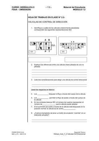 CURSO: HIDRÁULICA II - 118 - Material del Estudiante
FSAA – DMSE0020b MODULO 7.2
FERREYROS S.A.A. Desarrollo Técnico
MSC y JTC – MAYO 04 Hidraul_mod_7_2 Valvulas Ctrl Direccional
HOJA DE TRABAJO EN CLASE N° 2.2-
VÁLVULAS DE CONTROL DE DIRECCIÓN
1. Identifique a cuáles de las válvulas anteriormente estudiadas
corresponden las siguientes representaciones ISO:
2. Explique las diferencias entre una válvula check pilotada de una no
pilotada.
3. Liste dos consideraciones para elegir una válvula de control direccional
Llene los espacios en blanco:
4. Los ____________ bloquean el flujo a través del cuerpo de la válvula.
5. Los ____________ permiten el flujo de aceite a través del cuerpo de
la válvula.
6. En los símbolos básicos ISO, el número de cuadros representan el
número de ______________ que la válvula puede adoptar.
7. Si el suministro de aceite a través de la válvula está bloqueado en la
posición normal, la válvula es de centro_____________
8. ¿Cuál es el propósito de tener un botón de anulación “override” en un
solenoide actuador?
2t24 2t25
 