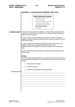 CURSO: HIDRÁULICA II - 121 - Material del Estudiante
FSAA – DMSE0020b MODULO 7.3
FERREYROS S.A.A. Desarrollo Técnico
MSC y JTC – MAYO 04 Hidraul_mod_7_3 Valvulas Ctrl Caudal
LECCIÓN 2.3 VÁLVULAS DE CONTROL DE FLUJO
INTRODUCCIÓN El Control de Flujo consiste en controlar el volumen del flujo de aceite dentro
o fuera de un circuito. El control del flujo en un sistema hidráulico puede ser
logrado de varias maneras.
La forma más común es la instalación de un orifico. Cuando un orificio es
instalado, el orificio presenta una alta restricción mayor a la restricción normal
al flujo de la bomba.
La mayor resistencia incrementa la presión del aceite. El incremento en la
presión de aceite causa que algo del aceite tome otro camino.
El camino podría ser a través de otro circuito o podría ir por una válvula de
alivio.
También serán discutidas las válvulas no compensadas y compensadas de
control de flujo.
Orificio
Un orificio es una pequeña apertura en el camino del flujo del aceite. El flujo a
través del orifico es afectado por muchos factores. Tres son los más comunes
de ellos.
1. La temperatura del aceite
2. El tamaño del orifico
3. La diferencia de presiones a través del orificio
TEMPERATURA
 