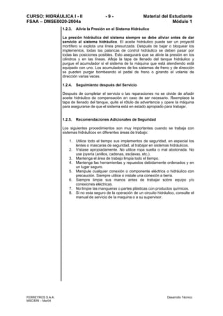CURSO: HIDRÁULICA I - II - 9 - Material del Estudiante
FSAA – DMSE0020-2004a Módulo 1
FERREYROS S.A.A. Desarrollo Técnico
MSC/ERI – Mar04
1.2.3. Alivie la Presión en el Sistema Hidráulico
La presión hidráulica del sistema siempre se debe aliviar antes de dar
servicio al sistema hidráulico. El aceite hidráulico puede ser un proyectil
mortífero si explota una línea presurizada. Después de bajar o bloquear los
implementos, todas las palancas de control hidráulico se deben pasar por
todas las posiciones posibles. Esto asegurará que se alivie la presión en los
cilindros y en las líneas. Afloje la tapa de llenado del tanque hidráulico y
purgue el acumulador si el sistema de la máquina que está atendiendo está
equipado con uno. Los acumuladores de los sistemas de freno y de dirección
se pueden purgar bombeando el pedal de freno o girando el volante de
dirección varias veces.
1.2.4. Seguimiento después del Servicio
Después de completar el servicio o las reparaciones no se olvide de añadir
aceite hidráulico de compensación en caso de ser necesario. Reemplace la
tapa de llenado del tanque, quite el rótulo de advertencia y opere la máquina
para asegurarse de que el sistema está en estado apropiado para trabajar.
1.2.5. Recomendaciones Adicionales de Seguridad
Los siguientes procedimientos son muy importantes cuando se trabaja con
sistemas hidráulicos en diferentes áreas de trabajo:
1. Utilice todo el tiempo sus implementos de seguridad, en especial los
lentes o mascaras de seguridad, al trabajar en sistemas hidráulicos.
2. Vístase apropiadamente. No utilice ropa suelta o mal abotonada. No
use joyería (anillos, cadenas, esclavas, etc.).
3. Mantenga el área de trabajo limpia todo el tiempo.
4. Mantenga las herramientas y repuestos debidamente ordenados y en
un lugar seguro.
5. Manipule cualquier conexión o componente eléctrica o hidráulico con
precaución. Siempre utilice o instale una conexión a tierra.
6. Siempre limpie sus manos antes de trabajar sobre equipo y/o
conexiones eléctricas.
7. No limpie las mangueras o partes plásticas con productos químicos.
8. Si no esta seguro de la operación de un circuito hidráulico, consulte el
manual de servicio de la maquina o a su supervisor.
 