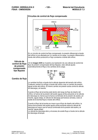 CURSO: HIDRÁULICA II - 126 - Material del Estudiante
FSAA – DMSE0020b MODULO 7.3
FERREYROS S.A.A. Desarrollo Técnico
MSC y JTC – MAYO 04 Hidraul_mod_7_3 Valvulas Ctrl Caudal
Circuitos de control de flujo compensado
Válvula de
control de flujo
de presión
compensada
tipo Bypass
Cambio de flujo
En un circuito de control de flujo compensado, la presión diferencial a través
del orificio no es afectada por un cambio en la carga. La presión diferencial a
través del orificio producirá un flujo constante a través del orificio.
En la imagen 2t35 se muestra una ilustración de una válvula de control de
flujo de presión compensada del tipo Bypass, esta válvula ajusta
automáticamente el flujo a los cambios de la carga.
La cantidad de flujo a través de la válvula depende del tamaño del orificio.
Cualquier cambio en el flujo a través del orificio crea un cambio de presión
aguas arriba del orificio. El mismo cambio de presión actúa contra la válvula
de descarga y el resorte.
Cuando el flujo de la bomba está dentro del rango de flujo de diseño del
orificio, la fuerza de la presión del aceite aguas arriba actuando en la válvula
de descarga es menos que la fuerza combinada de la presión de aceite y el
resorte, aguas abajo, la válvula de descarga permanece cerrada y todo el
aceite de la bomba fluye a través del orificio.
Cuando el flujo de la bomba es mayor que el flujo de diseño del orificio, la
fuerza de la presión del aceite aguas arriba actuante sobre la válvula de
descarga es mayor que la fuerza combinada de la presión del aceite y el
resorte, aguas abajo.
La válvula de descarga abre y el exceso de aceite fluye a través de la válvula
de descarga al tanque.
2t35
 
