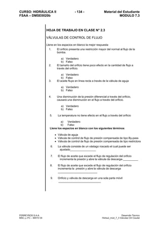 CURSO: HIDRÁULICA II - 134 - Material del Estudiante
FSAA – DMSE0020b MODULO 7.3
FERREYROS S.A.A. Desarrollo Técnico
MSC y JTC – MAYO 04 Hidraul_mod_7_3 Valvulas Ctrl Caudal
HOJA DE TRABAJO EN CLASE N° 2.3
VÁLVULAS DE CONTROL DE FLUJO
Llene en los espacios en blanco la mejor respuesta
1. El orificio presenta una restricción mayor del normal al flujo de la
bomba.
a) Verdadero
b) Falso
2. El tamaño del orificio tiene poco efecto en la cantidad de flujo a
través del orificio.
a) Verdadero
b) Falso
3. El aceite fluye en línea recta a través de la válvula de aguja
a) Verdadero
b) Falso
4. Una disminución de la presión diferencial a través del orificio,
causará una disminución en el flujo a través del orificio.
a) Verdadero
b) Falso
5. La temperatura no tiene efecto en el flujo a través del orificio
a) Verdadero
b) Falso
Llene los espacios en blanco con los siguientes términos:
• Válvula de aguja
• Válvula de control de flujo de presión compensada de tipo By-pass
• Válvula de control de flujo de presión compensada de tipo restrictora
6. La válvula consiste de un vástago roscado el cual puede ser
ajustado_________________
7. El flujo de aceite que excede el flujo de regulación del orificio
incrementa la presión y abre la válvula de descarga-__________
8. El flujo de aceite que excede el flujo de regulación del orificio
incrementa la presión y abre la válvula de descarga
__________________________
9. Orificio y válvula de descarga en una sola parte móvil
____________________________
 
