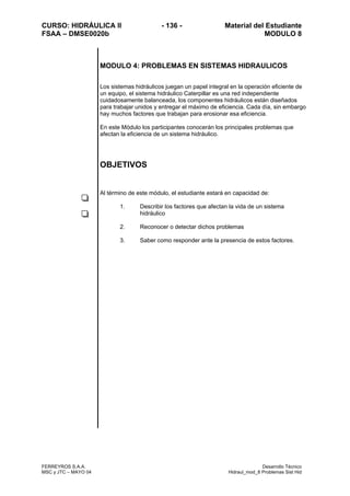 CURSO: HIDRÁULICA II - 136 - Material del Estudiante
FSAA – DMSE0020b MODULO 8
FERREYROS S.A.A. Desarrollo Técnico
MSC y JTC – MAYO 04 Hidraul_mod_8 Problemas Sist Hid
MODULO 4: PROBLEMAS EN SISTEMAS HIDRAULICOS
Los sistemas hidráulicos juegan un papel integral en la operación eficiente de
un equipo, el sistema hidráulico Caterpillar es una red independiente
cuidadosamente balanceada, los componentes hidráulicos están diseñados
para trabajar unidos y entregar el máximo de eficiencia. Cada día, sin embargo
hay muchos factores que trabajan para erosionar esa eficiencia.
En este Módulo los participantes conocerán los principales problemas que
afectan la eficiencia de un sistema hidráulico.
OBJETIVOS
Al término de este módulo, el estudiante estará en capacidad de:
1. Describir los factores que afectan la vida de un sistema
hidráulico
2. Reconocer o detectar dichos problemas
3. Saber como responder ante la presencia de estos factores.
 