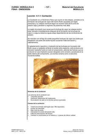 CURSO: HIDRÁULICA II - 137 - Material del Estudiante
FSAA – DMSE0020b MODULO 8
FERREYROS S.A.A. Desarrollo Técnico
MSC y JTC – MAYO 04 Hidraul_mod_8 Problemas Sist Hid
Lección 4.1.1: Cavitación
La Cavitación es un fenómeno físico que ocurre en dos etapas, consiste en la
formación de burbujas de vapor del mismo fluido causadas por bajas
presiones y su colapso eventual según se mueven fuera de la zona de
presión baja y penetren a regiones de presiones más altas
La región de presión que causa que la burbuja de vapor se colapse podría
estar ubicada inmediatamente después de la formación de la burbuja de
vapor o a alguna distancia aguas abajo dependiendo de las condiciones de
presión.
Se mezclan con el flujo de aceite pequeñas burbujas de vapor de aceite que
desplazan una parte del aceite líquido causando mala lubricación y
calentamiento
El aplastamiento repentino o implosión de las burbujas por la presión del
fluido causa un golpeteo al llenar el aceite estos espacios, esto produce una
vibración bastante fuerte en todo el componente, además las fuerzas que se
producen en esa implosión causan desgaste como erosión y picaduras en la
parte interna del componente, una bomba sonaría como si estuviera
moviendo bolitas
Síntomas de la cavitación
Los síntomas de la cavitación son:
Traqueteo peculiar.
Operación defectuosa del implemento.
Acumulación de calor en la bomba (pintura quemada)
Causas de la cavitación
Tubería de entrada restringida (ejm. filtro taponado).
Exceso de velocidad.
Bajo nivel de aceite.
Viscosidad de aceite demasiado alta.
Falla de presurización del tanque.
Cambios no autorizados en el sistema y / o piezas de inferior calidad
 