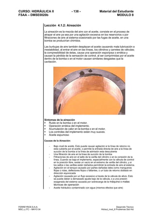 CURSO: HIDRÁULICA II - 138 - Material del Estudiante
FSAA – DMSE0020b MODULO 8
FERREYROS S.A.A. Desarrollo Técnico
MSC y JTC – MAYO 04 Hidraul_mod_8 Problemas Sist Hid
Lección 4.1.2: Aireación
La aireación es la mezcla del aire con el aceite, consiste en el proceso de
atrapar el aire ya sea por una agitación excesiva en los reservorios o por
filtraciones de aire al sistema ocasionado por las fugas de aceite, en una
bomba se producirían chirridos.
Las burbujas de aire también desplazan el aceite causando mala lubricación e
inestabilidad, al entrar el aire en las líneas, los cilindros y carretes de válvulas;
la compresibilidad de éstas, causa una operación esponjosa o errática y
causan la pérdida de la sensación de control, al ser comprimidas por el aceite
dentro de la bomba o en el motor causan similares desgastes que la
cavitación.
Síntomas de la aireación
Ruido en la bomba o en el motor.
Operación errática del implemento.
Acumulación de calor en la bomba o en el motor.
Los controles del implemento están muy suaves.
Aceite espumoso
Causas de la Aireación:
- Bajo nivel de aceite. Esto puede causar agitación si la línea de retorno no
esta cubierta por el aceite, o permite la entrada directa de aire a la línea de
succión de la bomba si la línea de admisión esta descubierta
- Una filtración de aire en la línea de succión de la bomba
- Filtraciones de aire en el sello de la varilla del cilindro o en la conexión de la
línea. Cuando se baja el implemento, especialmente con la válvula de control
en la posición libre, existe un vacío en el extremo de varilla del cilindro, y si
los sellos o las varillas están dañados permitirán la entrada de aire al sistema.
- Agitación en el tanque causado por partes dañadas tales como mangueras
flojas o rotas, deflectores flojos o faltantes, o un tubo de retorno doblado en
dirección equivocada
- Agitación causada por un flujo excesivo a través de la válvula de alivio. Esto
se puede deber a demasiado ajuste bajo de la válvula, o a una presión
exagerada del sistema causada por sobrecarga de la máquina o malas
técnicas de operación
- Aceite hidráulico contaminado con agua (mismos efectos que aire)
 