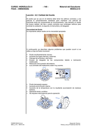 CURSO: HIDRÁULICA II - 140 - Material del Estudiante
FSAA – DMSE0020b MODULO 8
FERREYROS S.A.A. Desarrollo Técnico
MSC y JTC – MAYO 04 Hidraul_mod_8 Problemas Sist Hid
Lección 4.2: Calidad del Aceite
El aceite que se usa en el sistema debe tener los aditivos correctos y una
película lo suficientemente resistente para mantener una película de
lubricante entre los componentes en funcionamiento. Use siempre un aceite
de buena calidad, del tipo y grado correctos que contengan aditivos para
controlar la oxidación, la espuma, la herrumbre y el desgaste.
Viscosidad del fluido
Es importante utilizar aceite con la viscosidad apropiada
A continuación se describen algunos problemas que pueden ocurrir si se
utiliza un tipo de fluido incorrecto:
Fluido insuficientemente viscoso:
Aumento de fugas internas y externas.
Patinaje de la bomba o del motor.
Exceso de desgaste de los componentes debido a lubricación
inadecuada.
Reducción de la presión del sistema.
Los controles del implemento están muy suaves.
Fluido demasiado espeso:
Aumento de la fricción interna.
Aumento de la temperatura con la resultante acumulación de residuos
lodosos.
Operación lenta y errática
Se requiere más potencia para la operación
 
