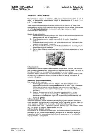 CURSO: HIDRÁULICA II - 141 - Material del Estudiante
FSAA – DMSE0020b MODULO 8
FERREYROS S.A.A. Desarrollo Técnico
MSC y JTC – MAYO 04 Hidraul_mod_8 Problemas Sist Hid
Temperatura Elevada del Aceite.
Una temperatura excesiva en el sistema hidráulico es una causa importante de falla de
sellos. Las temperaturas del aceite en el tanque no deben exceder de 93-99° C (200 –
210° F) o habrá daños
Si hay evidencias de temperatura elevada inspeccione el enfriador de aceite para
asegurarse que esté limpio y que funciona correctamente; Compruebe el sistema para
ver si hay derivación de aceite a presiones elevadas (que causan un rápido
incremento de la temperatura).
Causas de una derivación:
1. Una bomba desgastada permite que el aceite se derive internamente del lado
de alta presión al lado de baja presión
2. Una válvula de máxima presión o una válvula de control desgastada o
pegada
3. Una válvula de presión máxima con ajuste demasiado bajo, permitiendo que
se abra con demasiada frecuencia
4. Funcionamiento frecuente de la válvula de presión máxima causada por una
presión excesiva en el sistema
5. Partes flojas, faltantes o dañadas, tales como sellos o empaquetaduras, en el
tanque.
Sellos de aceite:
Los sellos más críticos son los que están en las varillas de los cilindros, si el labio del
sello limpiador no esta dañado visiblemente, no hay filtraciones de aceite y la varilla no
tiene daños visibles, se puede considerar estas partes en buen estado
Los daños al sello son causados frecuentemente por el aceite caliente, el sello puede
hacerse duro y quebradizo, causando grietas; o blando y flexible, permitiendo la
extrusión o desgaste.
Sobrecarga del sistema hidráulico:
Esto sucede de dos maneras:
1. Sobrecargando la máquina, toda máquina esta diseñada para dar un
rendimiento óptimo bajo condiciones especificas de peso, carga y operación.
Utilizar elementos no recomendados o incorrectos como cucharones
exageradamente grandes causan sobrecargas a la máquina y al sistema
hidráulico
2. Usando técnicas incorrectas de operación, trabajando contra cargas
extremas y hacer que los cilindros lleguen al fondo causa presiones
excesivas, el operador debe lograr una producción optima sin exceder los
límites de presión
Lubricación de la Bomba.
Al instalar una bomba nueva, llénela con aceite y haga girar el eje para distribuir el
aceite, esto evita daños durante el cebado de la bomba al arrancar el motor, luego de
vaciar el sistema debe también llenarse los cilindros hidráulicos, las líneas y
acumuladores. Esto exige 2 a 3 veces el volumen del tanque que sólo contiene aceite
para los cambios de volumen al extender los cilindros
Lubricación del Eje de la bomba.
La lubricación de esas estrías esta separada del sistema hidráulico, estas reciben
lubricación de otro compartimiento a través del mando, si se desgastan las estrías
inspeccione todos los pasajes de aceite incluyendo las aberturas en los sellos, las
empaquetaduras y los cojinetes.
 