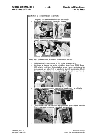 CURSO: HIDRÁULICA II - 144 - Material del Estudiante
FSAA – DMSE0020b MODULO 8
FERREYROS S.A.A. Desarrollo Técnico
MSC y JTC – MAYO 04 Hidraul_mod_8 Problemas Sist Hid
Control de la contaminación en el Taller
- Designe a una persona responsable del control
- Mantenga el piso y áreas de trabajo limpias
-
- Maneje adecuadamente los derrames
- Proteja los trabajos “en progreso”
-
Control de la contaminación durante la operación del equipo:
- Efectúe inspecciones diarias. Si hay fugas, REPARELAS
- Mantenga el tanque de aceite hidráulico lleno (entre FULL lleno y
ADD añadir, está bien). Bajo nivel de aceite causa cavitación y alta
temperatura. Un alto nivel de aceite no permite expansión del aire
dentro del tanque causando sobre presión y fugas por el respiradero
-
- Proporcione mantenimiento adecuado a las válvulas y al enfriador
-
- Utilice protectores del vástago del cilindro en aplicaciones de polvo
fino o materiales corrosivos, controle la temperatura
-
 