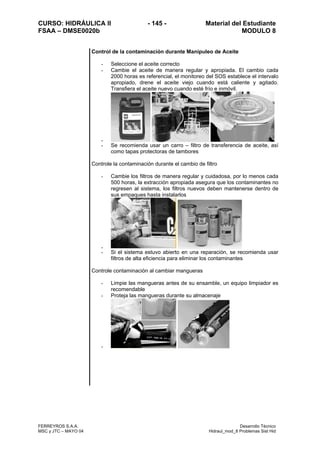 CURSO: HIDRÁULICA II - 145 - Material del Estudiante
FSAA – DMSE0020b MODULO 8
FERREYROS S.A.A. Desarrollo Técnico
MSC y JTC – MAYO 04 Hidraul_mod_8 Problemas Sist Hid
Control de la contaminación durante Manipuleo de Aceite
- Seleccione el aceite correcto
- Cambie el aceite de manera regular y apropiada. El cambio cada
2000 horas es referencial, el monitoreo del SOS establece el intervalo
apropiado, drene el aceite viejo cuando está caliente y agitado.
Transfiera el aceite nuevo cuando esté frío e inmóvil.
-
- Se recomienda usar un carro – filtro de transferencia de aceite, así
como tapas protectoras de tambores
Controle la contaminación durante el cambio de filtro
- Cambie los filtros de manera regular y cuidadosa, por lo menos cada
500 horas, la extracción apropiada asegura que los contaminantes no
regresen al sistema, los filtros nuevos deben mantenerse dentro de
sus empaques hasta instalarlos
-
- Si el sistema estuvo abierto en una reparación, se recomienda usar
filtros de alta eficiencia para eliminar los contaminantes
Controle contaminación al cambiar mangueras
- Limpie las mangueras antes de su ensamble, un equipo limpiador es
recomendable
- Proteja las mangueras durante su almacenaje
-
 