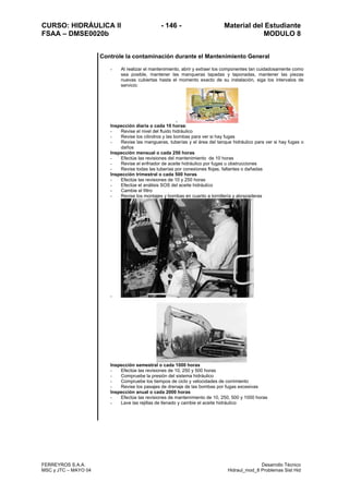 CURSO: HIDRÁULICA II - 146 - Material del Estudiante
FSAA – DMSE0020b MODULO 8
FERREYROS S.A.A. Desarrollo Técnico
MSC y JTC – MAYO 04 Hidraul_mod_8 Problemas Sist Hid
Controle la contaminación durante el Mantenimiento General
- Al realizar el mantenimiento, abrir y extraer los componentes tan cuidadosamente como
sea posible, mantener las manqueras tapadas y taponadas, mantener las piezas
nuevas cubiertas hasta el momento exacto de su instalación, siga los intervalos de
servicio:
-
Inspección diaria o cada 10 horas:
- Revise el nivel del fluido hidráulico
- Revise los cilindros y las bombas para ver si hay fugas
- Revise las mangueras, tuberías y el área del tanque hidráulico para ver si hay fugas o
daños
Inspección mensual o cada 250 horas
- Efectúe las revisiones del mantenimiento de 10 horas
- Revise el enfriador de aceite hidráulico por fugas u obstrucciones
- Revise todas las tuberías por conexiones flojas, faltantes o dañadas
Inspección trimestral o cada 500 horas
- Efectúe las revisiones de 10 y 250 horas
- Efectúe el análisis SOS del aceite hidráulico
- Cambie el filtro
- Revise los montajes y bombas en cuanto a tornillería y abrazaderas
-
Inspección semestral o cada 1000 horas
- Efectúe las revisiones de 10, 250 y 500 horas
- Compruebe la presión del sistema hidráulico
- Compruebe los tiempos de ciclo y velocidades de corrimiento
- Revise los pasajes de drenaje de las bombas por fugas excesivas
Inspección anual o cada 2000 horas
- Efectúe las revisiones de mantenimiento de 10, 250, 500 y 1000 horas
- Lave las rejillas de llenado y cambie el aceite hidráulico
 