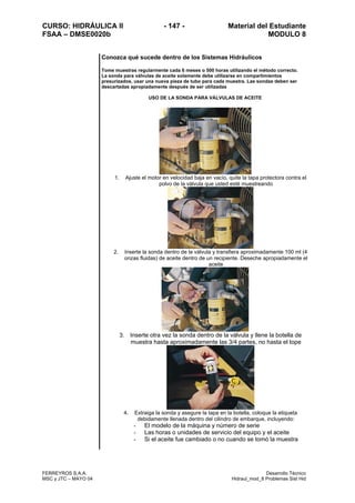 CURSO: HIDRÁULICA II - 147 - Material del Estudiante
FSAA – DMSE0020b MODULO 8
FERREYROS S.A.A. Desarrollo Técnico
MSC y JTC – MAYO 04 Hidraul_mod_8 Problemas Sist Hid
Conozca qué sucede dentro de los Sistemas Hidráulicos
Tome muestras regularmente cada 6 meses o 500 horas utilizando el método correcto.
La sonda para válvulas de aceite solamente debe utilizarse en compartimientos
presurizados, usar una nueva pieza de tubo para cada muestra. Las sondas deben ser
descartadas apropiadamente después de ser utilizadas
USO DE LA SONDA PARA VÁLVULAS DE ACEITE
1. Ajuste el motor en velocidad baja en vacío, quite la tapa protectora contra el
polvo de la válvula que usted esté muestreando
2. Inserte la sonda dentro de la válvula y transfiera aproximadamente 100 ml (4
onzas fluidas) de aceite dentro de un recipiente. Deseche apropiadamente el
aceite
3. Inserte otra vez la sonda dentro de la válvula y llene la botella de
muestra hasta aproximadamente las 3/4 partes, no hasta el tope
4. Extraiga la sonda y asegure la tapa en la botella, coloque la etiqueta
debidamente llenada dentro del cilindro de embarque, incluyendo:
- El modelo de la máquina y número de serie
- Las horas o unidades de servicio del equipo y el aceite
- Si el aceite fue cambiado o no cuando se tomó la muestra
 