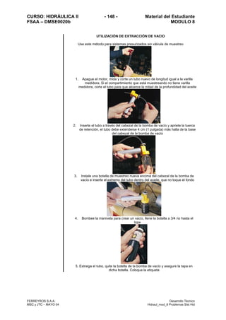 CURSO: HIDRÁULICA II - 148 - Material del Estudiante
FSAA – DMSE0020b MODULO 8
FERREYROS S.A.A. Desarrollo Técnico
MSC y JTC – MAYO 04 Hidraul_mod_8 Problemas Sist Hid
UTILIZACIÓN DE EXTRACCIÓN DE VACIO
Use este método para sistemas presurizados sin válvula de muestreo
1. Apague el motor, mida y corte un tubo nuevo de longitud igual a la varilla
medidora. Si el compartimiento que está muestreando no tiene varilla
medidora, corte el tubo para que alcance la mitad de la profundidad del aceite
2. Inserte el tubo a través del cabezal de la bomba de vacío y apriete la tuerca
de retención, el tubo debe extenderse 4 cm (1 pulgada) más halla de la base
del cabezal de la bomba de vacío
3. Instale una botella de muestreo nueva encima del cabezal de la bomba de
vacío e inserte el extremo del tubo dentro del aceite, que no toque el fondo
4. Bombee la manivela para crear un vacío, llene la botella a 3/4 no hasta el
tope
5. Extraiga el tubo, quite la botella de la bomba de vacío y asegure la tapa en
dicha botella. Coloque la etiqueta
 