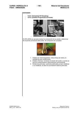 CURSO: HIDRÁULICA II - 149 - Material del Estudiante
FSAA – DMSE0020b MODULO 8
FERREYROS S.A.A. Desarrollo Técnico
MSC y JTC – MAYO 04 Hidraul_mod_8 Problemas Sist Hid
ENTENDER
- S.O.S (Scheduled Oil Sampling)
- A.P.A. (Análisis Programado de Aceite)
-
-
El APA (SOS) se usa para evaluar la composición de su aceite y determinar
las acciones correctivas adecuadas. Se componen de 3 pruebas:
1. Análisis de metal desgastado: indica el tipo de metal y la
cantidad de ese contaminante
2. Análisis infrarrojo: monitorea el estado del aceite y cuando es
que los contaminantes lo descomponen químicamente
3. Conteo de partículas: cuenta las partículas ya sean metálicas
o no metálicas, es decir la acumulación total de partículas.
 