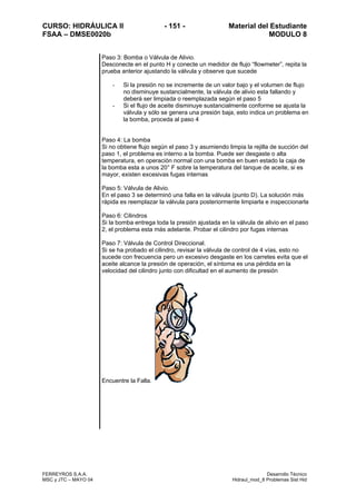 CURSO: HIDRÁULICA II - 151 - Material del Estudiante
FSAA – DMSE0020b MODULO 8
FERREYROS S.A.A. Desarrollo Técnico
MSC y JTC – MAYO 04 Hidraul_mod_8 Problemas Sist Hid
Paso 3: Bomba o Válvula de Alivio.
Desconecte en el punto H y conecte un medidor de flujo “flowmeter”, repita la
prueba anterior ajustando la válvula y observe que sucede
- Si la presión no se incremente de un valor bajo y el volumen de flujo
no disminuye sustancialmente, la válvula de alivio esta fallando y
deberá ser limpiada o reemplazada según el paso 5
- Si el flujo de aceite disminuye sustancialmente conforme se ajusta la
válvula y sólo se genera una presión baja, esto indica un problema en
la bomba, proceda al paso 4
Paso 4: La bomba
Si no obtiene flujo según el paso 3 y asumiendo limpia la rejilla de succión del
paso 1, el problema es interno a la bomba. Puede ser desgaste o alta
temperatura, en operación normal con una bomba en buen estado la caja de
la bomba esta a unos 20° F sobre la temperatura del tanque de aceite, si es
mayor, existen excesivas fugas internas
Paso 5: Válvula de Alivio.
En el paso 3 se determinó una falla en la válvula (punto D). La solución más
rápida es reemplazar la válvula para posteriormente limpiarla e inspeccionarla
Paso 6: Cilindros
Si la bomba entrega toda la presión ajustada en la válvula de alivio en el paso
2, el problema esta más adelante. Probar el cilindro por fugas internas
Paso 7: Válvula de Control Direccional.
Si se ha probado el cilindro, revisar la válvula de control de 4 vías, esto no
sucede con frecuencia pero un excesivo desgaste en los carretes evita que el
aceite alcance la presión de operación, el síntoma es una pérdida en la
velocidad del cilindro junto con dificultad en el aumento de presión
Encuentre la Falla.
 