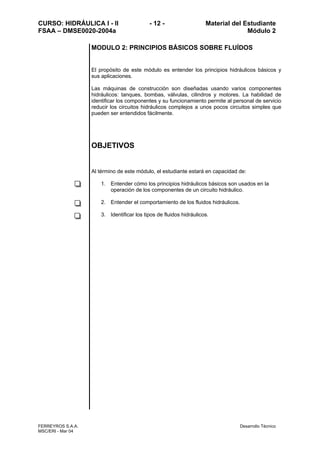 CURSO: HIDRÁULICA I - II - 12 - Material del Estudiante
FSAA – DMSE0020-2004a Módulo 2
FERREYROS S.A.A. Desarrollo Técnico
MSC/ERI - Mar 04
MODULO 2: PRINCIPIOS BÁSICOS SOBRE FLUÍDOS
El propósito de este módulo es entender los principios hidráulicos básicos y
sus aplicaciones.
Las máquinas de construcción son diseñadas usando varios componentes
hidráulicos: tanques, bombas, válvulas, cilindros y motores. La habilidad de
identificar los componentes y su funcionamiento permite al personal de servicio
reducir los circuitos hidráulicos complejos a unos pocos circuitos simples que
pueden ser entendidos fácilmente.
OBJETIVOS
Al término de este módulo, el estudiante estará en capacidad de:
1. Entender cómo los principios hidráulicos básicos son usados en la
operación de los componentes de un circuito hidráulico.
2. Entender el comportamiento de los fluidos hidráulicos.
3. Identificar los tipos de fluidos hidráulicos.
 