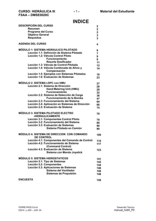 CURSO: HIDRÁULICA III - 1 - Material del Estudiante
FSAA – DMSE0020C
INDICE
DESCRIPCIÓN DEL CURSO
Resumen
Programa del Curso
Objetivo General
Requisitos
AGENDA DEL CURSO
MÓDULO 1: SISTEMA HIDRAULICO PILOTADO
Lección 1.1: Definición de Sistema Pilotado
Lección 1.2: Válvula Control Piloto
Funcionamiento
Resorte Dosificador
Lección 1.3: Válvula de Control Pilotada
Lección 1.4: Válvula Combinada de Alivio y
Compensación
Lección 1.5: Ejemplos con Sistemas Pilotados
Lección 1.6: Evaluación de Sistemas
MÓDULO 2: SISTEMA LSPC con HMU
Lección 2.1: Sistema de Dirección
Hand Metering Unit (HMU)
Funcionamiento
Lección 2.2: Sistema de Detección de Carga
Funcionamiento de la Bomba
Lección 2.3: Funcionamiento del Sistema
Lección 2.4: Aplicación en Sistemas de Dirección
Lección 2.5: Evaluación de Sistema
MÓDULO 3: SISTEMA PILOTADO ELECTRO
-HIDRAULICAMENTE
Lección 3.1: Componentes Control Piloto
Lección 3.2: Funcionamiento del Sistema
Lección 3.3: Evaluación de Sistemas
Sistema Pilotado en Camión
MÓDULO 4: SISTEMA DE DIRECCION CON COMANDO
DE CONTROL
Lección 4.1: Componentes del Comando de Control
Lección 4.2: Funcionamiento de Sistema
(Command Control)
Lección 4.3: Evaluación de Sistema
Sistema con Mando Joystick
MÓDULO 5: SISTEMA HIDROSTATICOS
Lección 5.1: Tipo de Sistemas
Lección 5.2: Componentes
Lección 5.3: Aplicaciones de Sistemas
Sistema del Ventilador
Sistemas de Propulsión
ENCUESTA
2
2
2
3
3
4
6
7
9
9
11
12
14
18
23
27
28
29
32
36
47
64
68
74
78
79
88
90
90
109
110
117
123
141
142
144
146
146
148
159
FERREYROS S.A.A. Desarrollo Técnico
ESCH y JGR – JUN 04 manual_hidIII_P0
 