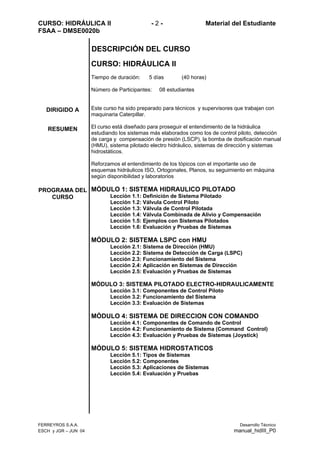 CURSO: HIDRÁULICA II - 2 - Material del Estudiante
FSAA – DMSE0020b
DIRIGIDO A
RESUMEN
PROGRAMA DEL
CURSO
DESCRIPCIÓN DEL CURSO
CURSO: HIDRÁULICA II
Tiempo de duración: 5 días (40 horas)
Número de Participantes: 08 estudiantes
Este curso ha sido preparado para técnicos y supervisores que trabajan con
maquinaria Caterpillar.
El curso está diseñado para proseguir el entendimiento de la hidráulica
estudiando los sistemas más elaborados como los de control piloto, detección
de carga y compensación de presión (LSCP), la bomba de dosificación manual
(HMU), sistema pilotado electro hidráulico, sistemas de dirección y sistemas
hidrostáticos.
Reforzamos el entendimiento de los tópicos con el importante uso de
esquemas hidráulicos ISO, Ortogonales, Planos, su seguimiento en máquina
según disponibilidad y laboratorios
MÓDULO 1: SISTEMA HIDRAULICO PILOTADO
Lección 1.1: Definición de Sistema Pilotado
Lección 1.2: Válvula Control Piloto
Lección 1.3: Válvula de Control Pilotada
Lección 1.4: Válvula Combinada de Alivio y Compensación
Lección 1.5: Ejemplos con Sistemas Pilotados
Lección 1.6: Evaluación y Pruebas de Sistemas
MÓDULO 2: SISTEMA LSPC con HMU
Lección 2.1: Sistema de Dirección (HMU)
Lección 2.2: Sistema de Detección de Carga (LSPC)
Lección 2.3: Funcionamiento del Sistema
Lección 2.4: Aplicación en Sistemas de Dirección
Lección 2.5: Evaluación y Pruebas de Sistemas
MÓDULO 3: SISTEMA PILOTADO ELECTRO-HIDRAULICAMENTE
Lección 3.1: Componentes de Control Piloto
Lección 3.2: Funcionamiento del Sistema
Lección 3.3: Evaluación de Sistemas
MÓDULO 4: SISTEMA DE DIRECCION CON COMANDO
Lección 4.1: Componentes de Comando de Control
Lección 4.2: Funcionamiento de Sistema (Command Control)
Lección 4.3: Evaluación y Pruebas de Sistemas (Joystick)
MÓDULO 5: SISTEMA HIDROSTATICOS
Lección 5.1: Tipos de Sistemas
Lección 5.2: Componentes
Lección 5.3: Aplicaciones de Sistemas
Lección 5.4: Evaluación y Pruebas
FERREYROS S.A.A. Desarrollo Técnico
ESCH y JGR – JUN 04 manual_hidIII_P0
 