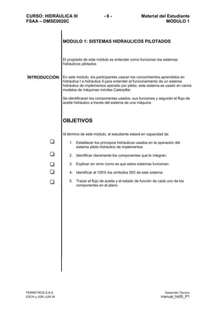 CURSO: HIDRÁULICA III - 6 - Material del Estudiante
FSAA – DMSE0020C MODULO 1
FERREYROS S.A.A. Desarrollo Técnico
ESCH y JGR–JUN 04 manual_hidIII_P1
MODULO 1: SISTEMAS HIDRAULICOS PILOTADOS
El propósito de este módulo es entender como funcionan los sistemas
hidráulicos pilotados
ÍNTRODUCCIÓN En este módulo, los participantes usaran los conocimientos aprendidos en
hidráulica I e hidráulica II para entender el funcionamiento de un sistema
hidráulico de implementos operado por piloto, este sistema es usado en varios
modelos de máquinas móviles Caterpillar.
Se identificaran los componentes usados, sus funciones y seguirán el flujo de
aceite hidráulico a través del sistema de una máquina
.
OBJETIVOS
Al término de este módulo, el estudiante estará en capacidad de:
1. Establecer los principios hidráulicos usados en la operación del
sistema piloto hidráulico de implementos
2. Identificar claramente los componentes que lo integran.
3. Explicar sin error como es que estos sistemas funcionan.
4. Identificar al 100% los símbolos ISO de este sistema
5. Trazar el flujo de aceite y el estado de función de cada uno de los
componentes en el plano
.
 