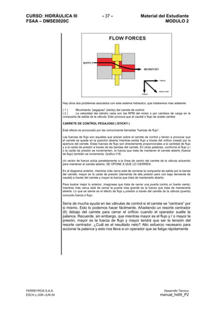 CURSO: HIDRÁULICA III - 37 - Material del Estudiante
FSAA – DMSE0020C MODULO 2
FERREYROS S.A.A. Desarrollo Técnico
ESCH y JGR–JUN 04 manual_hidIII_P2
Hay otros dos problemas asociados con este sistema hidráulico, que trataremos mas adelante:
( 1 ) Movimiento “pegajoso” (sticky) del carrete de control.
( 2 ) La velocidad del cilindro varia con las RPM del motor o por cambios de carga en la
compuerta de salida de la válvula. Esto provoca que el caudal o flujo de aceite cambie
CARRETE DE CONTROL PEGAJOSO ( STICKY )
Este efecto es provocado por las comúnmente llamadas “fuerzas de flujo”.
Las fuerzas de flujo son aquellas que actúan sobre el carrete de control y tienen a provocar que
el carrete se quede en la posición abierta mientras exista flujo a través del orificio creado por la
apertura del carrete. Estas fuerzas de flujo son directamente proporcionales a la cantidad de flujo
y a la caída de presión a través de las bandas del carrete. En otras palabras, conforme el flujo y /
o la caída de presión se incrementen, la fuerza que trata de mantener el carrete abierto (fuerza
de flujo) también se incrementa. Grafico h18.
Un vector de fuerza actúa paralelamente a la línea de centro del carrete de la válvula actuando
para mantener el carrete abierto, SE OPONE A QUE LO CIERREN.
En el diagrama anterior, mientras más cerca está de cerrarse la compuerta de salida por la banda
del carrete, mayor es la caída de presión (demanda de alta presión pero con baja demanda de
caudal) a través del carrete y mayor la fuerza que trata de mantenerlo abierto.
Para ilustrar mejor lo anterior, imagínese que trata de cerrar una puerta contra un fuerte viento;
mientras más cerca está de cerrar la puerta mas grande es la fuerza que trata de mantenerla
abierta. Lo que se siente es el efecto de flujo y presión a través del carrete de la válvula (puerta)
conocido fuerza e flujo.
Sería de mucha ayuda en las válvulas de control si el carrete se “centrara” por
si mismo. Esto lo podemos hacer fácilmente. Añadiendo un resorte centrador
(6) debajo del carrete para cerrar el orificio cuando el operador suelte la
palanca. Recuerde, sin embargo, que mientras mayor es el flujo y / o mayor la
presión, mayor es la fuerza de flujo y mayor tendrá que ser la tensión del
resorte centrador. ¿Cuál es el resultado neto? Alto esfuerzo necesario para
accionar la palanca y esto nos lleva a un operador que se fatiga rápidamente
 