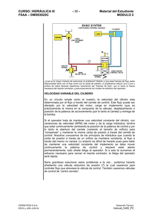 CURSO: HIDRÁULICA III - 38 - Material del Estudiante
FSAA – DMSE0020C MODULO 2
FERREYROS S.A.A. Desarrollo Técnico
ESCH y JGR–JUN 04 manual_hidIII_P2
¿Cuál es la mayor manera de solucionar el problema? Debido a que esas fuerzas de flujo están
relacionadas tanto con el flujo como con la caída de presión, si pudiéramos reducir uno a uno o
ambos de estos factores estaremos reduciendo las “fuerzas de flujo”, por lo tanto la fuerza
necesaria del resorte centrador y posconsecuencia los niveles de esfuerzo del operador.
VELOCIDAD VARIABLE DEL CILINDRO
En un circuito simple como el nuestro, la velocidad del cilindro esta
determinada por el flujo a través del carrete de control. Este flujo puede ser
afectado por la velocidad del motor, carga en implemento (que es
prácticamente la misma en la compuerta de la válvula), desplazamiento o
posición de la palanca de accionamiento (por lo tanto el carrete) y entrega de
la bomba.
Si el operador trata de mantener una velocidad constante del cilindro, con
variaciones de velocidad (RPM) del motor y de la carga hidráulica, tendría
que estar continuamente cambiando la posición de la palanca de control y por
lo tanto la abertura del carrete (variando el tamaño de orificio) para
“compensar” y mantener la misma caída de presión a través del carrete de
control. Nosotros conocemos de los principios de hidráulica que cuando la
caída de presión a través de un orificio se mantiene constante, el flujo a
través del mismo no variará. Lo anterior es difícil de hacerlo pues para tratar
de mantener una velocidad constante del implemento se debe mover
continuamente la palanca de control y requiere estar atento
permanentemente, esto añade fatiga al operador. Si a esto le sumamos el
esfuerzo necesario para vencer el resorte centrador, la fatiga del operador
será rápida.
Sería grandioso solucionar estos problemas a la vez... podemos hacerlo
añadiendo una válvula reductora de presión (7) la cual usaremos para
controlar flujo que atraviesa la válvula de control. También usaremos válvulas
de control de “centro cerrado”.
 