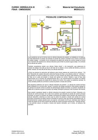 CURSO: HIDRÁULICA III - 39 - Material del Estudiante
FSAA – DMSE0020C MODULO 2
FERREYROS S.A.A. Desarrollo Técnico
ESCH y JGR–JUN 04 manual_hidIII_P2
Como podemos ver por la forma como la válvula reductora de presión va instalada en el sistema,
se está detectando la presión de entrada al carrete de control y también de la misma compuerta
de salida (carga). La presión de la compuerta de salida del carrete de control (carga) se suma
con la tensión del resorte de la válvula reductora para limitar la presión aguas abajo, a la entrada
de la válvula de control.
También necesitamos añadir una válvula “doble check”, o de resolución, que selecciona la
presión de trabajo mas alta ya sea la del lado de la cabeza o de la varilla del cilindro y envía la
señal “resulta” (la mas alta de las dos) a la válvula reductora.
¿Cómo se produce la reducción del esfuerzo para mover palanca de control de la válvula...? Si
Ud. Recuerda de nuestra discusión sobre las fuerzas de flujo y sus efectos sobre el “ esfuerzo ”
del operador al mover la palanca de control; la única manera de reducir este esfuerzo es reducir
el flujo y/o la caída de presión a través del carrete de control. Debido a que el flujo está
determinado por la bomba (de desplazamiento fijo) y los requerimientos de presión de trabajo
(carga) en la compuerta de salida de la válvula de control, los cuales no podemos cambiar, la
única variable posible de controlar la caída de presión a través del carrete.
Del esquema podemos ver que la “válvula reductora de presión ” (o válvula de control de flujo)
está instalada en el circuito para “sensar” la presión de trabajo (workport). Esta presión trabaja en
la cámara de resorte contra la presión de alimentación desde la bomba. La presión resultante de
salida de la válvula es igual a la presión de trabajo (Workport pressure) mas la presión del resorte
Esta presión resultante desde la válvula reductora de presión (control de flujo). Alimenta a la
válvula de control principal. Si el valor de la presión que alimenta al carrete de control principal
(entrada), es igual a la presión de trabajo (compuerta de salida) más la tensión del resorte de la
válvula reductora; entonces es obvio que la caída de presión a través del carrete de control
principal (compuerta de salida menos la entrada) es igual al valor del resorte (equivalente psi). Si
dimensionamos nuestro resorte para una ejercer una presión de 50 psi, entonces esta máxima
caída de presión de 50 PSI a través del carrete de control principal minimiza las “”fuerzas de flujo”
y nos permite reducir el tamaño y fuerza del resorte centrador, por lo tanto, el esfuerzo del
operador.
 