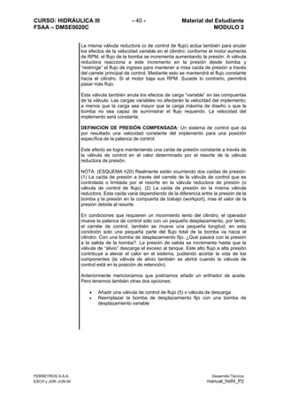 CURSO: HIDRÁULICA III - 40 - Material del Estudiante
FSAA – DMSE0020C MODULO 2
FERREYROS S.A.A. Desarrollo Técnico
ESCH y JGR–JUN 04 manual_hidIII_P2
La misma válvula reductora (o de control de flujo) actúa también para anular
los efectos de la velocidad variable en el cilindro: conforme el motor aumenta
de RPM, el flujo de la bomba se incrementa aumentando la presión. A válvula
reductora reacciona a este incremento en la presión desde bomba y
“restringe” el flujo de ingreso para mantener a misa caída de presión a través
del carrete principal de control. Mediante esto se mantendrá el flujo constante
hacia el cilindro. Si el motor baja sus RPM. Sucede lo contrario, permitirá
pasar más flujo.
Esta válvula también anula los efectos de carga “variable” en las compuertas
de la válvula. Las cargas variables no afectarán la velocidad del implemento;
a menos que la carga sea mayor que la carga máxima de diseño o que la
bomba no sea capaz de suministrar el flujo requerido. La velocidad del
implemento será constante.
DEFINICION DE PRESIÓN COMPENSADA: Un sistema de control que da
por resultado una velocidad constante del implemento para una posición
específica de la palanca de control.
Este efecto se logra manteniendo una caída de presión constante a través de
la válvula de control en el valor determinado por el resorte de la válvula
reductora de presión.
NOTA: (ESQUEMA h20) Realmente están ocurriendo dos caídas de presión:
(1) La caída de presión a través del carrete de la válvula de control que es
controlada o limitada por el resorte en la válvula reductora de presión (o
válvula de control de flujo). (2) La caída de presión en la misma válvula
reductora. Esta caída varia dependiendo de la diferencia entre la presión de la
bomba y la presión en la compuerta de trabajo (workport), mas el valor de la
presión debida al resorte.
En condiciones que requieren un movimiento lento del cilindro, el operador
mueve la palanca de control sólo con un pequeño desplazamiento, por tanto,
el carrete de control, también se mueve una pequeña longitud; en esta
condición solo una pequeña parte del flujo total de la bomba va hacia el
cilindro. Con una bomba de desplazamiento fijo, ¿Qué pasará con la presión
a la salida de la bomba?. La presión de salida se incrementa hasta que la
válvula de “alivio” descarga el exceso al tanque. Este alto flujo a alta presión
contribuye a elevar el calor en el sistema, pudiendo acortar la vida de los
componentes (la válvula de alivio también se abrirá cuando la válvula de
control está en la posición de retención).
Anteriormente mencionamos que podríamos añadir un enfriador de aceite.
Pero tenemos también otras dos opciones:
• Añadir una válvula de control de flujo (5) o válvula de descarga
• Reemplazar la bomba de desplazamiento fijo con una bomba de
desplazamiento variable
 