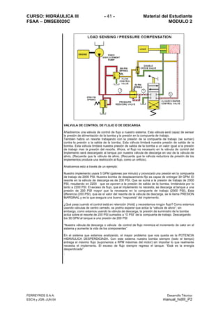 CURSO: HIDRÁULICA III - 41 - Material del Estudiante
FSAA – DMSE0020C MODULO 2
FERREYROS S.A.A. Desarrollo Técnico
ESCH y JGR–JUN 04 manual_hidIII_P2
VALVULA DE CONTROL DE FLUJO O DE DESCARGA
Añadiremos una válvula de control de flujo a nuestro sistema. Esta válvula será capaz de sensar
la presión de alimentación de la bomba y la presión en la compuerta de trabajo.
También habrá un resorte trabajando con la presión de la compuerta de trabajo (se suman)
contra la presión a la salida de la bomba. Esta válvula limitará nuestra presión de salida de la
bomba. Esta válvula limitará nuestra presión de salida de la bomba a un valor igual a la presión
de trabajo mas la presión del resorte. Ahora, el flujo no necesario en la válvula de control del
implemento será descargado al tanque por nuestra válvula de descarga en vez de la válvula de
alivio. (Recuerde que la válvula de alivio. (Recuerde que la válvula reductora de presión de los
implementos produce una restricción al flujo, como un orificio).
Analicemos esto a través de un ejemplo:
Nuestro implemento usara 5 GPM (galones por minuto) y provocará una presión en la compuerta
de trabajo de 2000 PSI. Nuestra bomba de desplazamiento fijo es capaz de entregar 30 GPM. El
resorte en la válvula de descarga es de 200 PSI. Que se suma a la presión de trabajo de 2000
PSI, resultando en 2200 que se oponen a la presión de salida de la bomba, limitándola por lo
tanto a 2200 PSI. El exceso de flujo, que el implemento no necesita, se descarga al tanque a una
presión de 200 PSI mayor que la necesaria en la compuerta de trabajo (2000 PSI). Esta
diferencia (200 PSI), que es el valor del resorte de la válvula de descarga, se le llama PRESION
MARGINAL y es la que asegura una buena “respuesta” del implemento.
¿Qué pasa cuando el control está en retención (Hold) y necesitamos ningún flujo? Como estamos
usando válvulas de centro cerrado, se podría esperar que actúe la “válvula de alivio”; sin
embargo, como estamos usando la válvula de descarga, la presión de suministro de la bomba
actúa sobre el resorte de 200 PSI sumados a “O PSI” de la compuerta de trabajo. Descargando
los 30 GPM al tanque a una presión de 200 PSI
“Nuestra válvula de descarga o válvula de control de flujo minimiza el incremento de calor en el
sistema y aumente la vida de los componentes”
En el sistema que estamos analizando, el mayor problema que nos queda es la POTENCIA
HIDRÁULICA DESPERDICIADA. Con este sistema nuestra bomba siempre (todo el tiempo)
entrega el máximo flujo (suponemos a RPM máximas del motor) sin importar lo que realmente
necesita el implemento. El exceso de flujo siempre regresa el tanque. “Está es la energía
desperdiciada”
.
 