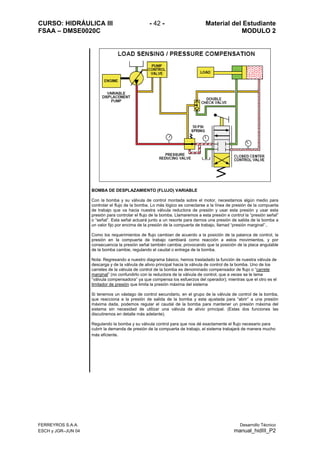 CURSO: HIDRÁULICA III - 42 - Material del Estudiante
FSAA – DMSE0020C MODULO 2
FERREYROS S.A.A. Desarrollo Técnico
ESCH y JGR–JUN 04 manual_hidIII_P2
BOMBA DE DESPLAZAMIENTO (FLUJO) VARIABLE
Con la bomba y su válvula de control montada sobre el motor, necesitamos algún medio para
controlar el flujo de la bomba. Lo más lógico es conectarse a la línea de presión de la compuerta
de trabajo que va hacia nuestra válvula reductora de presión y usar esta presión y usar esta
presión para controlar el flujo de la bomba. Llamaremos a esta presión e control la “presión señal”
o “señal”. Esta señal actuará junto a un resorte para darnos una presión de salida de la bomba a
un valor fijo por encima de la presión de la compuerta de trabajo, llamad “presión marginal”..
Como los requerimientos de flujo cambian de acuerdo a la posición de la palanca de control, la
presión en la compuerta de trabajo cambiará como reacción a estos movimientos, y por
consecuencia la presión señal también cambia; provocando que la posición de la placa angulable
de la bomba cambie, regulando el caudal o entrega de la bomba.
Nota: Regresando a nuestro diagrama básico, hemos trasladado la función de nuestra válvula de
descarga y de la válvula de alivio principal hacia la válvula de control de la bomba. Uno de los
carretes de la válvula de control de la bomba es denominado compensador de flujo o “carrete
marginal” (no confundirlo con la reductora de la válvula de control, que a veces se le lama
“válvula compensadora” ya que compensa los esfuerzos del operador); mientras que el otro es el
limitador de presión que limita la presión máxima del sistema
Si tenemos un vástago de control secundario, en el grupo de la válvula de control de la bomba,
que reacciona a la presión de salida de la bomba y esta ajustada para “abrir” a una presión
máxima dada, podemos regular el caudal de la bomba para mantener un presión máxima del
sistema sin necesidad de utilizar una válvula de alivio principal. (Estas dos funciones las
discutiremos en detalle más adelante).
Regulando la bomba y su válvula control para que nos dé exactamente el flujo necesario para
cubrir la demanda de presión de la compuerta de trabajo, el sistema trabajará de manera mucho
más eficiente.
 