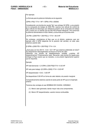 CURSO: HIDRÁULICA III - 43 - Material del Estudiante
FSAA – DMSE0020C MODULO 2
FERREYROS S.A.A. Desarrollo Técnico
ESCH y JGR–JUN 04 manual_hidIII_P2
Por ejemplo:
La fórmula para la potencia hidráulica es la siguiente:
(GPM x PSI)/ 1714 = HP = GPM x PSI x 000583
Considerando una bomba de caudal “fijo” que entrega 30 GPM, y una presión
en la compuerta de trabajo de 2000 PSI, usamos una válvula de control de
flujo (válvula de descarga) que detecta la presión de la compuerta de trabajo
(Pt) y actúa con un resorte que da 200 PSI (Presión Marginal - Pm) entonces
la potencia demandada al motor diesel y consumida por la bomba será
[ 30 PM x (2000 PSI + 200 PSI) ] / 1714 = 38.5 HP
Sin embargo, controlamos el flujo que va al cilindro, podemos usar por
ejemplo sólo 5 GPM (depende de la posición del carrete); en este caso
estamos usando sólo:
[5 GPM x (2000 PSI + 200 PSI)]/ 1714 = 6.4
¿Qué pasa con los (38.15 – 6.4) = 32.1 HP que estamos pidiéndole al motor?
Se desperdician descargándolos al tanque en forma de calor.
Utilizando una bomba de desplazamiento variable ¿cuántos HP
desperdiciamos? Prácticamente nada. Recuerde, esta bomba se regula para
entregar el flujo exacto que se necesita, a una presión ligeramente superior
que la requerida.
Ejemplo:
HP total demanda = [ 5 GPM x 2200 PSI]/1714 = 6.42 HP
HP neto para trabajo =[5 GPM x 2000] /1714 = 5.83 HP
HP desperdiciada = 6.42 – 5.83 HP
Se desperdician 0.59 HP en forma de calor debido a la presión marginal.
Comparativamente estamos usando la sexta parte de HP que en el ejemplo
anterior.
Tenemos dos ventajas al usar BOMBAS DE CAUDAL VARIABLE:
(1) Menor calor generado; dando mayor vida a los componentes.
(2) Menor HP desperdiciados; usando menos combustible.
 
