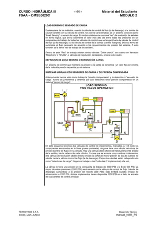 CURSO: HIDRÁULICA III - 44 - Material del Estudiante
FSAA – DMSE0020C MODULO 2
FERREYROS S.A.A. Desarrollo Técnico
ESCH y JGR–JUN 04 manual_hidIII_P2
LOAD SENSING O SENSADO DE CARGA
Cualesquiera de los métodos, usando la válvula de control de flujo (o de descarga) o la bomba de
caudal variable con su válvula de control, nos dan la características de un sistema conocido como
“Load Sensing” o sensor de carga. En ambos sistemas se usa una “red” de resolución de señales
en forma lógica, que envía solamente el valor más alto (de entre todas las presiones en las
compuertas de trabajo de todas las válvulas de control que se tengan) hacia la válvula de control
de flujo (o de descarga) o a la válvula de control de la bomba (carrete marginal). De esta forma se
suministra el flujo necesario de acuerdo a los requerimientos de presión del sistema. A esto
también se le llama “red de trabajo de las señales”.
Dentro de esta “Red” de trabajo existen varias válvulas “Doble check”, las cuales son llamadas
“Resolvers” o “Shuttle”, o válvulas de resolución, lanzaderas, enlace o de vaivén.
DEFINICION DE LOAD SENSING O SENSADO DE CARGA
Un sistema de control que mantiene la presión a la salida de la bomba un valor fijo por encima
de la más alta presión requerida por el sistema.
SISTEMAS HIDRÁULICOS SENSORES DE CARGA Y DE PRESION COMPENSADA
Anteriormente hemos visto como trabaja la “presión compensada” y la detección o “sensado de
carga”. Ahora los juntaremos y veremos por que deseamos tener presión compensada en un
sistema “sensor de carga”.
En este esquema tenemos dos válvulas de control de implementos, marcados A y B (note los
componentes encerrados en la línea gruesa punteada), ninguna tiene una válvula reductora de
presión (control de flujo) en su circuito. Hay una válvula doble check (de resolución) entre el lado
de la varilla y de la cabeza de cada cilindro. Ya sea que se accione uno o ambos implementos,
otra válvula de resolución (doble check) enviará la señal de mayor presión de los do cuerpos de
válvula hacia la válvula control de flujo (la de descarga). Estas dos válvulas están trabajando solo
como “detectoras de carga”. Hagamos trabajar a las 2 válvulas (2 implementos) a la vez.
La válvula A tiene una presión en la compuerta de trabajo de 2000 PSI y la B de 500 PSI. La
mayor de estas presiones (2000 PSI) será sensada en la válvula de control de flujo (válvula de
descarga) sumándose a la presión del resorte (200 PSI). Esto limitará nuestra presión de
alimentación a 2200 PSI. Ambos implementos tienen disponible 2200 PSI en el lado de entrada
de sus carretes de control principal
 