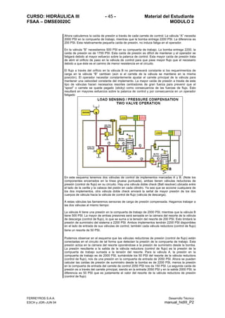 CURSO: HIDRÁULICA III - 45 - Material del Estudiante
FSAA – DMSE0020C MODULO 2
FERREYROS S.A.A. Desarrollo Técnico
ESCH y JGR–JUN 04 manual_hidIII_P2
Ahora calculemos la caída de presión a través de cada carrete de control: La válvula “A” necesita
2000 PSI en la compuerta de trabajo, mientras que la bomba entrega 2200 PSI. La diferencia es
200 PSI. Esta relativamente pequeña caída de presión, no induce fatiga en el operador.
En la válvula “B” necesitamos 500 PSI en su compuerta de trabajo. La bomba entrega 2200. la
caída de presión es de 1700 PSI. Esta caída de presión es difícil de mantener y el operador se
fatigará debido al mayor esfuerzo sobre la palanca de control. Esta mayor caída de presión trata
de abrir el orificio de paso en la válvula de control para que pase mayor flujo que el necesario
debido a que éste es el camino de menor resistencia en el circuito.
El flujo a través del orificio en la válvula B no permanecerá constante si los requerimientos de
carga en la válvula “B” cambian (aún si el carrete de la válvula se mantiene en la misma
posición). El operador necesitar constantemente ajustar el carrete principal de la válvula para
mantener una velocidad constante del implemento. La mayor caída de presión a través de este
tipo de válvulas hacen necesarios resortes centradores de gran fuerza para prevenir que el
“spool” o carrete se quede pegado (sticky) como consecuencia de las fuerzas de flujo. Esto
resultará en mayores esfuerzos sobre la palanca de control y por consecuencia en un operador
fatigado
En este esquema tenemos dos válvulas de control de implementos marcadas A y B. (Note los
componentes encerrados en la línea gruesa puntuada), ambas tienen válvulas reductoras de
presión (control de flujo) en su circuito. Hay una válvula doble check (Ball resolver) ubicada entre
el lado de la varilla y la cabeza del pistón en cada cilindro. Ya sea que se accione cualquiera de
los dos implementos, otra válvula doble check enviará la señal de mayor presión de los dos
cuerpos de válvula hacia la válvula de control de flujo (válvula de descarga).
A estas válvulas las llamaremos sensoras de carga de presión compensada. Hagamos trabajar a
las dos válvulas al mismo tiempo:
La válvula A tiene una presión en la compuerta de trabajo de 2000 PSI, mientras que la válvula B
tiene 500 PSI. La mayor de ambas presiones será sensada en la cámara del resorte de la válvula
de descarga (control de flujo), lo que se suma a la tensión del resorte de 200 PSI. Esto limitará la
presión de suministro del sistema a 2200 PSI. Ambos implementos tendrán 2200 PSI disponibles
en el lado de entrada de sus válvulas de control, también cada válvula reductora (control de flujo)
tiene un resorte de 50 PSI.
Podemos observar en el esquema que las válvulas reductoras de presión (control de flujo) están
conectadas en el circuito de tal forma que detectan la presión de la compuerta de trabajo. Esta
presión actúa en la cámara del resorte oponiéndose a la presión de suministro desde la bomba.
La presión resultante a la salida de la válvula reductora (control de flujo) es la presión de la
compuerta de trabajo sumada a la tensión del resorte. Para la válvula A, la presión en la
compuerta de trabajo es de 2000 PSI, sumándole los 50 PSI del resorte de la válvula reductora
(control de flujo), nos da una presión en la compuerta de entrada de 2050 PSI. Ahora se pueden
calcular las caídas de presión de suministro desde la bomba es de 2200 PSI, menos la presión
en la compuerta de entrada del carrete de control 2050 PSI nos da 150 PSI. La segunda caída de
presión es a través del carrete principal, siendo en la entrada 2050 PSI y en la salida 2000 PSI, la
diferencia es 50 PSI que es justamente el valor del resorte de la válvula reductora de presión
(control de flujo)
 