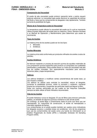 CURSO: HIDRÁULICA I - II - 17 - Material del Estudiante
FSAA – DMSE0020-2004a Módulo 2
FERREYROS S.A.A. Desarrollo Técnico
MSC/ERI - Mar 04
Comparación de Viscosidad
El aceite de alta viscosidad puede producir operación lenta y podría requerir
potencia adicional. La viscosidad baja puede disminuir la capacidad de lubricar
del fluido y hace que los componentes se desgasten más rápidamente. También
aumenta la posibilidad de fugas.
Efecto de la Temperatura sobre la Viscosidad
La temperatura puede afectar la viscosidad del aceite por lo cual es importante
utilizar el grado adecuado del aceite para su máquina y clima. Siempre remítase
a su Manual de Operación y Mantenimiento para determinar que aceite se
recomienda.
Tipos de Aceites
La materia prima de los aceites puede ser de dos tipos:
• Minerales
• Sintéticos
Aceites Minerales
La materia prima está conformada por productos refinados de aceites crudos de
petróleo.
Aceites Sintéticos
Se fabrican mediante un proceso de reacción química de aquellos materiales de
una composición química específica para producir un compuesto con cualidades
planificadas y predecibles. Estos aceites tienen un índice de viscosidad más alto
que los aceites minerales. Son especialmente mezclados para servicios
extremos (altas y bajas temperaturas).
Aditivos
Los aditivos fortalecen o modifican ciertas características del aceite base, ya
sea mineral o sintético.
Los aditivos se utilizan para controlar la viscosidad, reducir el desgaste,
aumentar la estabilidad química, inhibir la corrosión y oxidación, mantener
limpios los componentes y suspender las partículas hasta qué lleguen al filtro.
Estas son razones adicionales por las cuales en las máquinas Caterpillar
siempre se debe utilizar el fluido hidráulico recomendado.
Vida de los Aceites
El aceite hidráulico nunca se desgasta. El uso de filtros para remover partículas
sólidas y el añadido de algunos químicos mantiene la vida útil del aceite.
Sin embargo, el aceite llega a contaminarse hasta el punto que tiene que ser
reemplazado. En maquinaria de construcción, el aceite es reemplazado a
intervalos regulares de tiempo.
Los contaminantes en el aceite pueden también ser usados como indicadores
de desgaste excesivo y posibles áreas con problemas. Uno de los programas
que usa los contaminantes del aceite como una fuente de información es el
Análisis Programado de Aceite (APA) o Caterpillar Schedule Oil Sampling
Program (SOS).
 