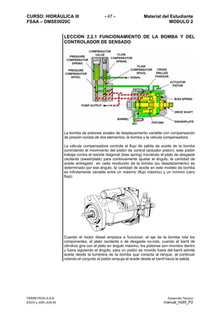 CURSO: HIDRÁULICA III - 47 - Material del Estudiante
FSAA – DMSE0020C MODULO 2
FERREYROS S.A.A. Desarrollo Técnico
ESCH y JGR–JUN 04 manual_hidIII_P2
LECCION 2.2.1 FUNCIONAMIENTO DE LA BOMBA Y DEL
CONTROLADOR DE SENSADO
La bomba de pistones axiales de desplazamiento variable con compensación
de presión consta de dos elementos, la bomba y la válvula compensadora.
La válvula compensadora controla el flujo de salida de aceite de la bomba
controlando el movimiento del pistón de control (actuator piston), este pistón
trabaja contra el resorte diagonal (bias spring) moviendo el plato de desgaste
oscilante (swashplate) para continuamente ajustar el ángulo, la cantidad de
aceite entregado en cada revolución de la bomba (su desplazamiento) es
determinado por ese ángulo, la cantidad de aceite en este modelo de bomba
es infinitamente variable entre un máximo (flujo máximo) y un mínimo (cero
flujo)
Cuando el motor diesel empieza a funcionar, el eje de la bomba rota los
componentes, el plato oscilante o de desgaste no-rota, cuando el barril de
cilindros gira con el plato en ángulo máximo, los pistones son movidos dentro
y fuera siguiendo el ángulo, para un pistón es movido fuera del barril admite
aceite desde la lumbrera de la bomba que conecta al tanque, al continuar
rotando el conjunto el pistón empuja el aceite desde el barril hacia la salida.
 