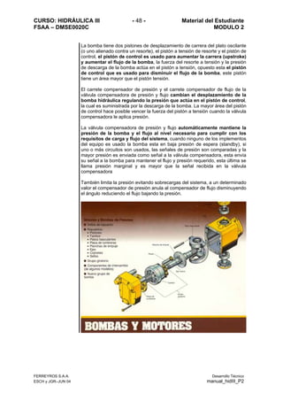 CURSO: HIDRÁULICA III - 48 - Material del Estudiante
FSAA – DMSE0020C MODULO 2
FERREYROS S.A.A. Desarrollo Técnico
ESCH y JGR–JUN 04 manual_hidIII_P2
La bomba tiene dos pistones de desplazamiento de carrera del plato oscilante
(o uno alienado contra un resorte), el pistón a tensión de resorte y el pistón de
control, el pistón de control es usado para aumentar la carrera (upstroke)
y aumentar el flujo de la bomba, la fuerza del resorte a tensión y la presión
de descarga de la bomba actúa en el pistón a tensión, opuesto esta el pistón
de control que es usado para disminuir el flujo de la bomba, este pistón
tiene un área mayor que el pistón tensión.
El carrete compensador de presión y el carrete compensador de flujo de la
válvula compensadora de presión y flujo cambian el desplazamiento de la
bomba hidráulica regulando la presión que actúa en el pistón de control,
la cual es suministrada por la descarga de la bomba. La mayor área del pistón
de control hace posible vencer la fuerza del pistón a tensión cuando la válvula
compensadora le aplica presión.
La válvula compensadora de presión y flujo automáticamente mantiene la
presión de la bomba y el flujo al nivel necesario para cumplir con los
requisitos de carga y flujo del sistema, cuando ninguno de los implementos
del equipo es usado la bomba esta en baja presión de espera (standby), si
uno o más circuitos son usados, las señales de presión son comparadas y la
mayor presión es enviada como señal a la válvula compensadora, esta envía
su señal a la bomba para mantener el flujo y presión requerido, esta última se
llama presión marginal y es mayor que la señal recibida en la válvula
compensadora
También limita la presión evitando sobrecargas del sistema, a un determinado
valor el compensador de presión anula al compensador de flujo disminuyendo
el ángulo reduciendo el flujo bajando la presión.
 