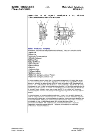 CURSO: HIDRÁULICA III - 50 - Material del Estudiante
FSAA – DMSE0020C MODULO 2
FERREYROS S.A.A. Desarrollo Técnico
ESCH y JGR–JUN 04 manual_hidIII_P2
OPERACIÓN DE LA BOMBA HIDRÁULICA Y LA VÁLVULA
COMPENSADORA DE PRESIÓN Y FLUJO
Bomba Hidráulica - Pistones
Bomba de pistones de desplazamiento variable y Válvula Compensadora
(1) Resorte
(2) Resorte
(3) Válvula Compensadora
(4) Pistón Actuador
(5) Shoe Plate
(6) Eje de Mando
(7) Swashplate
(8) Piston shoe
(9) Piston
(10) Piston Bias
(11) Resorte Bias
(12) Cilindro barrel
(13) Carrete compensador de Presión
(14) Carrete compensador de Flujo
La bomba hidráulica tiene un pistón Bias (10) y un pistón del actuador (4) El pistón Bias se usa
para incrementar la carrera de la bomba. El pistón es presionado con la carga del Resorte (11) y
asistido por la presión de descarga de la bomba. El pistón de Actuador (4) se usa para disminuir
la carrera de la bomba. El pistón del actuador tiene una mayor área que el pistón Bias. El carrete
compensador de flujo (14) y el carrete compensador de presión (13) cambia el desplazamiento de
la bomba regulando la presión en el pistón del actuador (4) La mayor área del pistón del actuador
(4) permite al pistón superar al pistón Bias (10) y al resorte (11) en el orden para disminuir la
carrera de la bomba cuando la válvula compensadora (3) aplica la presión de descarga de bomba
al pistón.
La presión de salida es mantenida a aproximadamente 2100 kPa (305 psi) sobre la presión de
puerto de trabajo. La válvula compensadora tiene un limitador de presión. El limitador de presión
previene de sobrecargas de la bomba y del sistema. Cuando la presión del puerto de trabajo esta
encima de 24100 kPa (3500 psi), el carrete compensador de presión (13) puentea al carrete de
compensador de flujo (14) Esto baja el caudal de la bomba. La acción empieza a
aproximadamente 690 kPa (100 psi) debajo de la presión máxima de seteo o regulación.
Los siguiente esquemas muestran la bomba y la válvula compensadora con diferentes
condiciones en el sistema hidráulico.
 