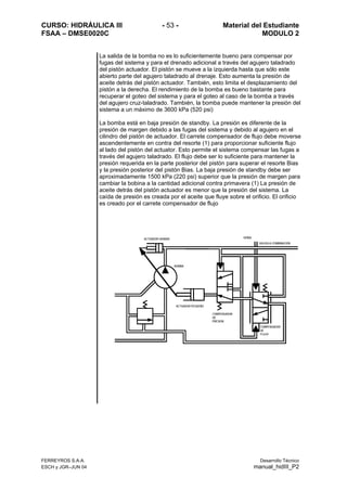 CURSO: HIDRÁULICA III - 53 - Material del Estudiante
FSAA – DMSE0020C MODULO 2
FERREYROS S.A.A. Desarrollo Técnico
ESCH y JGR–JUN 04 manual_hidIII_P2
La salida de la bomba no es lo suficientemente bueno para compensar por
fugas del sistema y para el drenado adicional a través del agujero taladrado
del pistón actuador. El pistón se mueve a la izquierda hasta que sólo este
abierto parte del agujero taladrado al drenaje. Esto aumenta la presión de
aceite detrás del pistón actuador. También, esto limita el desplazamiento del
pistón a la derecha. El rendimiento de la bomba es bueno bastante para
recuperar el goteo del sistema y para el goteo al caso de la bomba a través
del agujero cruz-taladrado. También, la bomba puede mantener la presión del
sistema a un máximo de 3600 kPa (520 psi)
La bomba está en baja presión de standby. La presión es diferente de la
presión de margen debido a las fugas del sistema y debido al agujero en el
cilindro del pistón de actuador. El carrete compensador de flujo debe moverse
ascendentemente en contra del resorte (1) para proporcionar suficiente flujo
al lado del pistón del actuator. Esto permite el sistema compensar las fugas a
través del agujero taladrado. El flujo debe ser lo suficiente para mantener la
presión requerida en la parte posterior del pistón para superar el resorte Bias
y la presión posterior del pistón Bias. La baja presión de standby debe ser
aproximadamente 1500 kPa (220 psi) superior que la presión de margen para
cambiar la bobina a la cantidad adicional contra primavera (1) La presión de
aceite detrás del pistón actuador es menor que la presión del sistema. La
caída de presión es creada por el aceite que fluye sobre el orificio. El orificio
es creado por el carrete compensador de flujo
SEÑAL
VALVULA COMBINACION
COMPENSADOR
DE
PRESION
COMPENSADOR
DE
FLUJO
BOMBA
ACTUADOR GRANDE
ACTUADOR PEQUEÑO
 