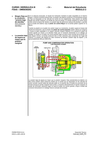 CURSO: HIDRÁULICA III - 54 - Material del Estudiante
FSAA – DMSE0020C MODULO 2
FERREYROS S.A.A. Desarrollo Técnico
ESCH y JGR–JUN 04 manual_hidIII_P2
• Ningún flujo en
la condición:
“presión baja
de standby”
(low pressure
standby)
• La presión baja
de espera es
mayor que la
presión
marginal
Con la máquina arrancada, el resorte de inclinación mantiene el plato angulable en el máximo
ángulo. Cuando la bomba produce flujo, la presión del sistema comienza a incrementarse porque
el flujo es bloqueado en las válvulas de control de los implementos. Esta presión es sentida
debajo del carrete marginal y el carrete de corte de presión. El carrete marginal se mueve hacia
arriba contra la fuerza del resorte y la presión baja de señal de la válvula de prioridad, y permite
que el aceite del sistema vaya al pistón de control Mayor en la bomba (pistón superior en la
figura)
Cuando la presión en el pistón de control mayor se incrementa, el pistón supera la fuerza del
resorte de inclinación y de la presión del pistón de control pequeño (pistón inferior en la figura)
y mueve el plato angulable a un ángulo reducido (ángulo respecto a la vertical) El pistón de
control grande se mueve a la derecha hasta que el conducto transversal en el vástago se
destape. El aceite en el pistón de control grande luego se drena hacia carcasa de la bomba. En
este ángulo mínimo, la bomba producirá sólo el flujo suficiente para compensar las fugas del
sistema. La presión del sistema en este momento es llamada “presión baja de espera” y es
aproximadamente 480 psi (3300 kPa)
La presión baja de espera es mayor que la presión marginal. Esta característica es debido a la
alta contra presión (back pressure) creada por el aceite que es bloqueado en las válvulas de
centro cerrado cuando todas las válvulas están en la posición fija. El aceite de suministro de la
bomba empuja el carrete marginal hacia arriba y comprime adicionalmente el resorte marginal. El
aceite de suministro adicional luego va hacia el pistón de control grande y fluye a través del
conducto transversal en el vástago hacia la carcasa de la bomba
 