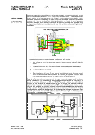 CURSO: HIDRÁULICA III - 57 - Material del Estudiante
FSAA – DMSE0020C MODULO 2
FERREYROS S.A.A. Desarrollo Técnico
ESCH y JGR–JUN 04 manual_hidIII_P2
ANGULAMIENTO
(UPSTROKING)
Cuando un implemento requiere flujo, una señal es enviada a la válvula de control de la bomba
(válvula compensadora) Esta señal causa que la fuerza (resorte marginal + señal de presión) en
la parte superior del carrete marginal sea más alta que la presión de suministro en la parte inferior
del carrete marginal. El carrete luego se mueve hacia abajo, bloquea el aceite hacia el pistón de
control grande y abre un conducto hacia el drenaje. La presión en el pistón de control grande es
reducida o eliminada, lo cual permite que el resorte de inclinación mueva el plato angulable hacia
un ángulo mayor. La bomba producirá ahora más flujo. Esta condición es llamada “angulamiento”
(Upstroking)
Las siguientes condiciones pueden causar el angulamiento de la bomba:
1. Una válvula de control es accionada cuando el sistema esta a la presión baja de
espera.
2. El vástago direccional de la válvula de control es movido para obtener adicional flujo.
3. Un circuito adicional es activado
4. Disminuye las rpm del motor. En este caso, la velocidad de la bomba disminuye lo cual
causa una disminución en el flujo y presión de suministro de la bomba. La bomba debe
entonces angularse para mantener los requerimientos de flujo del sistema.
Nota: La señal de presión no necesariamente tiene que incrementarse para que la bomba se
angule. Por ejemplo, si un implemento es activado y esta operando a 2000 psi (13800 kPa), la
presión de suministro del sistema es 2305 psi (15900 kPa) debido a la señal de presión máxima
de 2000 psi más la fuerza del resorte marginal de 305 psi. Ahora, si el operador activa otro
implemento a una presión inicial de operación de 1000 psi, la señal de presión máxima es aún
2000 psi, pero la presión de suministro disminuye momentáneamente para proveer el incremento
de flujo necesario ahora para los implementos. La fuerza en la parte superior del carrete marginal
(ahora mayor que la fuerza en la parte inferior del carrete marginal) empuja el carrete hacia abajo
y permite que el aceite en el control de la bomba se drene. Ahora el ángulo en el plato angulable
se incrementa y la bomba provee más flujo
 