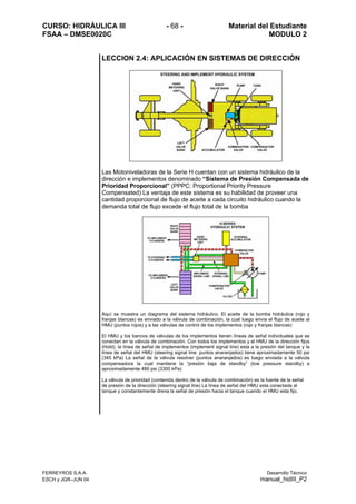 CURSO: HIDRÁULICA III - 68 - Material del Estudiante
FSAA – DMSE0020C MODULO 2
FERREYROS S.A.A. Desarrollo Técnico
ESCH y JGR–JUN 04 manual_hidIII_P2
LECCION 2.4: APLICACIÓN EN SISTEMAS DE DIRECCIÓN
Las Motoniveladoras de la Serie H cuentan con un sistema hidráulico de la
dirección e implementos denominado “Sistema de Presión Compensada de
Prioridad Proporcional” (PPPC: Proportional Priority Pressure
Compensated) La ventaja de este sistema es su habilidad de proveer una
cantidad proporcional de flujo de aceite a cada circuito hidráulico cuando la
demanda total de flujo excede el flujo total de la bomba
Aquí se muestra un diagrama del sistema hidráulico. El aceite de la bomba hidráulica (rojo y
franjas blancas) es enviado a la válvula de combinación, la cual luego envía el flujo de aceite al
HMU (puntos rojos) y a las válvulas de control de los implementos (rojo y franjas blancas)
El HMU y los bancos de válvulas de los implementos tienen líneas de señal individuales que se
conectan en la válvula de combinación. Con todos los implementos y el HMU de la dirección fijos
(Hold), la línea de señal de implementos (implement signal line) esta a la presión del tanque y la
línea de señal del HMU (steering signal line: puntos anaranjados) tiene aproximadamente 50 psi
(345 kPa) La señal de la válvula resolver (puntos anaranjados) es luego enviada a la válvula
compensadora la cual mantiene la “presión baja de standby” (low pressure standby) a
aproximadamente 480 psi (3300 kPa)
La válvula de prioridad (contenida dentro de la válvula de combinación) es la fuente de la señal
de presión de la dirección (steering signal line) La línea de señal del HMU esta conectada al
tanque y constantemente drena la señal de presión hacia el tanque cuando el HMU esta fijo.
 