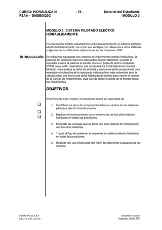 CURSO: HIDRÁULICA III - 78 - Material del Estudiante
FSAA – DMSE0020C MODULO 3
FERREYROS S.A.A. Desarrollo Técnico
ESCH y JGR–JUN 04 manual_hidIII_P3
MODULO 3: SISTEMA PILOTADO ELECTRO
HIDRAULICAMENTE
En el presente módulo estudiaremos el funcionamiento de un sistema pilotado
electro hidráulicamente, así como sus ventajas con referencia a otros sistemas
y algunas de sus diferentes aplicaciones en las máquinas CAT
ÍNTRODUCCIÓN En máquinas equipadas con sistema de implementos electro hidráulicos, la
palanca del operador tiene los adecuados sender eléctricos. Cuando el
operador mueve la palanca el sender envía un pulso de ancho modulado
(PWM pulse width modulation) a la computadora ECM (Electronic Control
Module), esta analiza la señal de entrada y envía una señal proporcional para
energizar el solenoide de la apropiada válvula piloto, este solenoide abre la
válvula piloto que envía una señal hidráulica de control para mover el carrete
de la válvula de implementos, esta válvula dirige el aceite de la bomba hacia
los implementos
OBJETIVOS
Al término de este módulo, el estudiante estará en capacidad de:
1. Identificar los tipos de componentes básicos usados en los sistemas
pilotados electro hidráulicamente.
2. Explicar el funcionamiento de un sistema de control piloto electro-
hidráulico en todas las posiciones.
3. Entender las ventajas que se tiene con este sistema en comparación
con los otros sistemas
4. Trazar el flujo de aceite en el esquema del sistema electro hidráulico
en todas las posiciones.
5. Realizar con una efectividad del 100% las diferentes evaluaciones del
sistema.
 