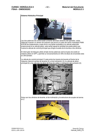 CURSO: HIDRÁULICA II - 82 - Material del Estudiante
FSAA – DMSE0020C MODULO 3
Sistema Hidráulico Principal
Las dos palancas de control están al frente del brazo derecho del operador, estas
palancas mueven un sensor de posición que envía un pulso de nacho modulado PWM
al ECM de implementos y este envía una señal modulada a la válvula solenoide
proporcional en la válvula piloto, esta señal regula la cantidad de aceite piloto que
mueve la válvula de control principal que dirige el aceite de la bomba a los cilindros
El interruptor de bloqueo piloto al lado de las palancas cierra el paso de aceite al
sistema piloto en OFF y permite su funcionamiento en ON sí la llave de encendido esta
en ON también
La válvula de control principal (1) esta entre los brazos de levante al frente de la
máquina, tiene el carrete de levante (2), el de inclinación (3), la válvula de alivio
principal (4) y las válvulas de alivio de línea de volteo o inclinación del cucharón (5)
Estos son los cilindros de levante, el de inclinación y la estructura de acople de barras
en Z
FERREYROS S.A.A. Desarrollo Técnico
ESCH y JGR–JUN 04 manual_hidIII_P3
 